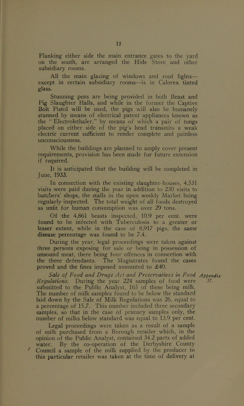 Flanking either side the main entrance gates to the yard on the south, are arranged the Hide Store and other subsidiary rooms. All the main glazing of windows and roof lights— except in certain subsidiary rooms—is in Calorex tinted glass. Stunning pens are being provided in both Beast and Pig Slaughter Halls, and while in the former the Captive Bolt Pistol will be used, the pigs will also be humanely stunned by means of electrical patent appliances known as the “ Electrolethaler,” by means of which a pair of tongs placed on either side of the pig’s head transmits a weak electric current sufficient to render complete and painless unconsciousness. While the buildings are planned to amply cover present requirements, provision has been made for future extension if required. It is anticipated that the building will be completed in June, 1933. In connection with the existing slaughter-houses, 4,531 visits were paid during the year in addition to 230 visits to butchers’ shops, the stalls in the open weekly Market being regularly inspected. The total weight of all foods destroyed as unfit for human consumption was over 29 tons. Of the 4,861 beasts inspected, 10.9 per cent, were found to be infected with Tuberculosis to a greater or lesser extent, while in the case of 8,917 pigs, the same disease percentage was found to be 7.4. During the year, legal proceedings were taken against three persons exposing for sale or being in possession of unsound meat, there being four offences in connection with the three defendants. The Magistrates found the cases proved and the fines imposed amounted to £40. Sale of Food and Drugs Act and Preservatives in Food Regulations. During the year 224 samples of food were submitted to the Public Analyst, 165 of these being milk. The number of milk samples found to be below the standard laid down by the Sale of Milk Regulations was 26, equal to a percentage of 15.7. This number included three secondary samples, so that in the case of primary samples only, the number of milks below standard was equal to 13.9 per cent. Legal proceedings were taken as a result of a sample of milk purchased from a Borough retailer which, in the opinion of the Public Analyst, contained 34.2 parts of added water. By the co-operation of the Derbyshire County ^ Council a .sample of the milk supplied by the producer to this particular retailer was taken at the time of delivery at Appendix 37.