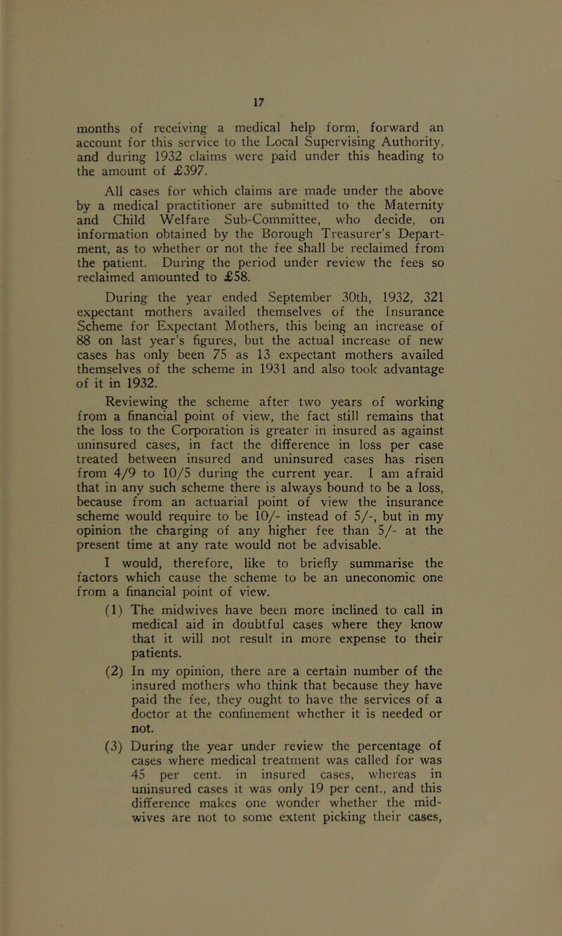 months of receiving a medical help form, forward an account for this service to the Local Supervising Authority, and during 1932 claims were paid under this heading to the amount of £397. All cases for which claims are made under the above by a medical practitioner are submitted to the Maternity and Child Welfare Sub-Committee, who decide, on information obtained by the Borough Treasurer’s Depart- ment, as to whether or not the fee shall be reclaimed from the patient. During the period under review the fees so reclaimed amounted to £58. During the year ended September 30th, 1932, 321 expectant mothers availed themselves of the Insurance Scheme for Expectant Mothers, this being an increase of 88 on last year’s figures, but the actual increase of new cases has only been 75 as 13 expectant mothers availed themselves of the scheme in 1931 and also took advantage of it in 1932. Reviewing the scheme after two years of working from a financial point of view, the fact still remains that the loss to the Corporation is greater in insured as against uninsured cases, in fact the difference in loss per case treated between insured and uninsured cases has risen from 4/9 to 10/5 during the current year. I am afraid that in any such scheme there is always bound to be a loss, because from an actuarial point of view the insurance scheme would require to be 10/- instead of 5/-, but in my opinion the charging of any higher fee than 5/- at the present time at any rate would not be advisable. I would, therefore, like to briefly summarise the factors which cause the scheme to be an uneconomic one from a financial point of view. (1) The midwives have been more inclined to call in medical aid in doubtful cases where they know that it will not result in more expense to their patients. (2) In my opinion, there are a certain number of the insured mothers who think that because they have paid the fee, they ought to have the services of a doctor at the confinement whether it is needed or not. (3) During the year under review the percentage of cases where medical treatment was called for was 45 per cent, in insured cases, whereas in uninsured cases it was only 19 per cent., and this difference makes one wonder whether the mid- wives are not to some extent picking their cases,