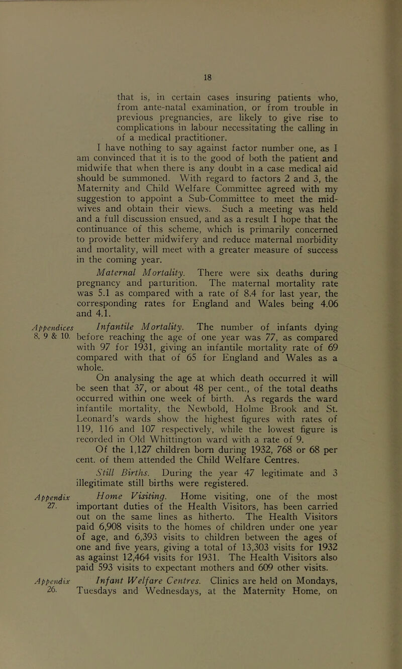 Appendices 8, 9 & 10. Appendix 27. Appendix 26. that is, in certain cases insuring patients who, from ante-natal examination, or from trouble in previous pregnancies, are likely to give rise to complications in labour necessitating the calling in of a medical practitioner. I have nothing to say against factor number one, as 1 am convinced that it is to the good of both the patient and midwife that when there is any doubt in a case medical aid should be summoned. With regard to factors 2 and 3, the Maternity and Child Welfare Committee agreed with my suggestion to appoint a Sub-Committee to meet the mid- wives and obtain their views. Such a meeting was held and a full discussion ensued, and as a result I hope that the continuance of this scheme, which is primarily concerned to provide better midwifery and reduce maternal morbidity and mortality, will meet with a greater measure of success in the coming year. Maternal Mortality. There were six deaths during pregnancy and parturition. The maternal mortality rate was 5.1 as compared with a rate of 8.4 for last year, the corresponding rates for England and Wales being 4.06 and 4.1. Infantile Mortality. The number of infants dying before reaching the age of one year was 77, as compared with 97 for 1931, giving an infantile mortality rate of 69 compared with that of 65 for England and Wales as a whole. On analysing the age at which death occurred it will be seen that 37, or about 48 per cent., of the total deaths occurred within one week of birth. As regards the ward infantile mortality, the Newbold, Holme Brook and St. Leonard’s wards show the highest figures with rates of 119, 116 and 107 respectively, while the lowest figure is recorded in Old Whittington ward with a rate of 9. Of the 1,127 children born during 1932, 768 or 68 per cent, of them attended the Child Welfare Centres. Still Births. During the year 47 legitimate and 3 illegitimate still births were registered. Home Visiting. Home visiting, one of the most important duties of the Health Visitors, has been carried out on the same lines as hitherto. The Health Visitors paid 6,908 visits to the homes of children under one year of age, and 6,393 visits to children between the ages of one and five years, giving a total of 13,303 visits for 1932 as against 12,464 visits for 1931. The Health Visitors also paid 593 visits to expectant mothers and 609 other visits. Infant Welfare Centres. Clinics are held on Mondays, Tuesdays and Wednesdays, at the Maternity Home, on