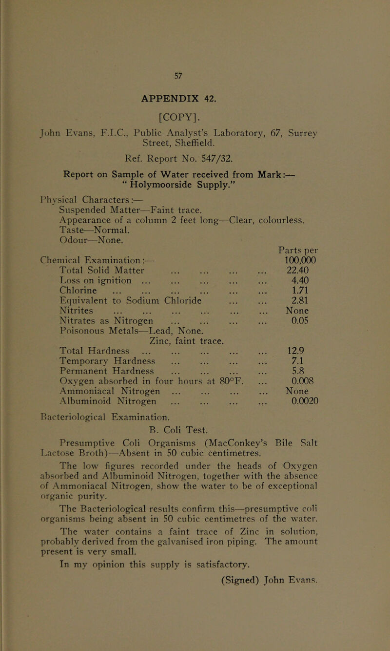 APPENDIX 42. [COPY]. John Evans, F.I.C., Public Analyst’s Laboratory, 67, Surrey Street, Sheffield. Ref. Report No. 547/32. Report on Sample of Water received from Mark:— “ Holymoorside Supply.” Physical Characters:— Suspended Matter—Faint trace. Appearance of a column 2 feet long—Clear, colourless. Taste—Normal. Odour—None. Parts per Chemical Examination :— 100,000 Total Solid Matter 22.40 Loss on ignition ... ... ... ... ... 4.40 Chlorine ... ... ... ... ... ... 1.71 Equivalent to Sodium Chloride ... ... 2.81 Nitrites ... ... ... ... ... ... None Nitrates as Nitrogen ... ... ... ... 0.05 Poisonous Metals—Lead, None. Zinc, faint trace. Total Hardness ... ... ... ... ... 12.9 Temporary Hardness ... ... ... ... 7.1 Permanent Hardness ... ... ... ... 5.8 Oxygen absorbed in four hours at 80°F. ... 0.008 Ammoniacal Nitrogen ... ... ... ... None Albuminoid Nitrogen ... ... ... ... 0.0020 P.acteriological Examination. R. Coli Test. Presumptive Coli Organisms (MacConkey’s Rile Salt Lactose Rroth)—Absent in 50 cubic centimetres. The low figures recorded under the heads of Oxygen absorbed and Albuminoid Nitrogen, together with the absence of Ammoniacal Nitrogen, show the water to be of exceptional organic purity. The Racteriological results confirm this—presumptive coli organisms being absent in 50 cubic centimetres of the water. The water contains a faint trace of Zinc in solution, probably derived from the galvanised iron piping. The amount present is very small. In my opinion this supply is satisfactory.