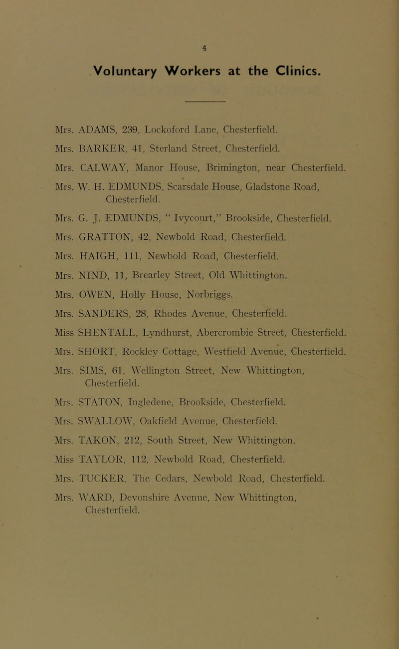 .Voluntary Workers at the Clinics. Mrs. ADAMS, 239, Lockoford Lane, Chesterfield. Mrs. BARKER, 41, Sterland Street, Chesterfield. Mrs. CALWAY, Manor House, Brimington, near Chesterfield. Mrs. \Y. H. EDMUNDS, Scarsdale House, Gladstone Road, Chesterfield. Mrs. G. J. EDMUNDS, “ Ivycourt,” Brookside, Chesterfield. Mrs. GRALTON, 42, Newbold Road, Chesterfield. Mrs. HAIGH, 111, Newbold Road, Chesterfield. Mrs. NIND, 11, Brearley Street, Old Whittington. Mrs. OWEN, Holly House, Norbriggs. Mrs. SANDERS, 28, Rhodes Avenue, Chesterfield. Miss SHENTALL, Lyndhurst, Abercrombie Street, Chesterfield. Mrs. SHORT, Rockley Cottage, Westfield Avenue, Chesterfield. Mrs. SIMS, 61, Wellington Street, New Whittington, Chesterfield. Mrs. STATON, Ingledene, Brookside, Chesterfield. Mrs. SWALLOW, Oakfield Avenue, Chesterfield. Mrs. TAKON, 212, South Street, New Whittington. Miss TAYLOR, 112, Newbold Road, Chesterfield. Mrs. TUCKER, The Cedars, Newbold Road, Chesterfield. Mrs. M'ARD, Devonshire Avenue, New Whittington, Chesterfield.