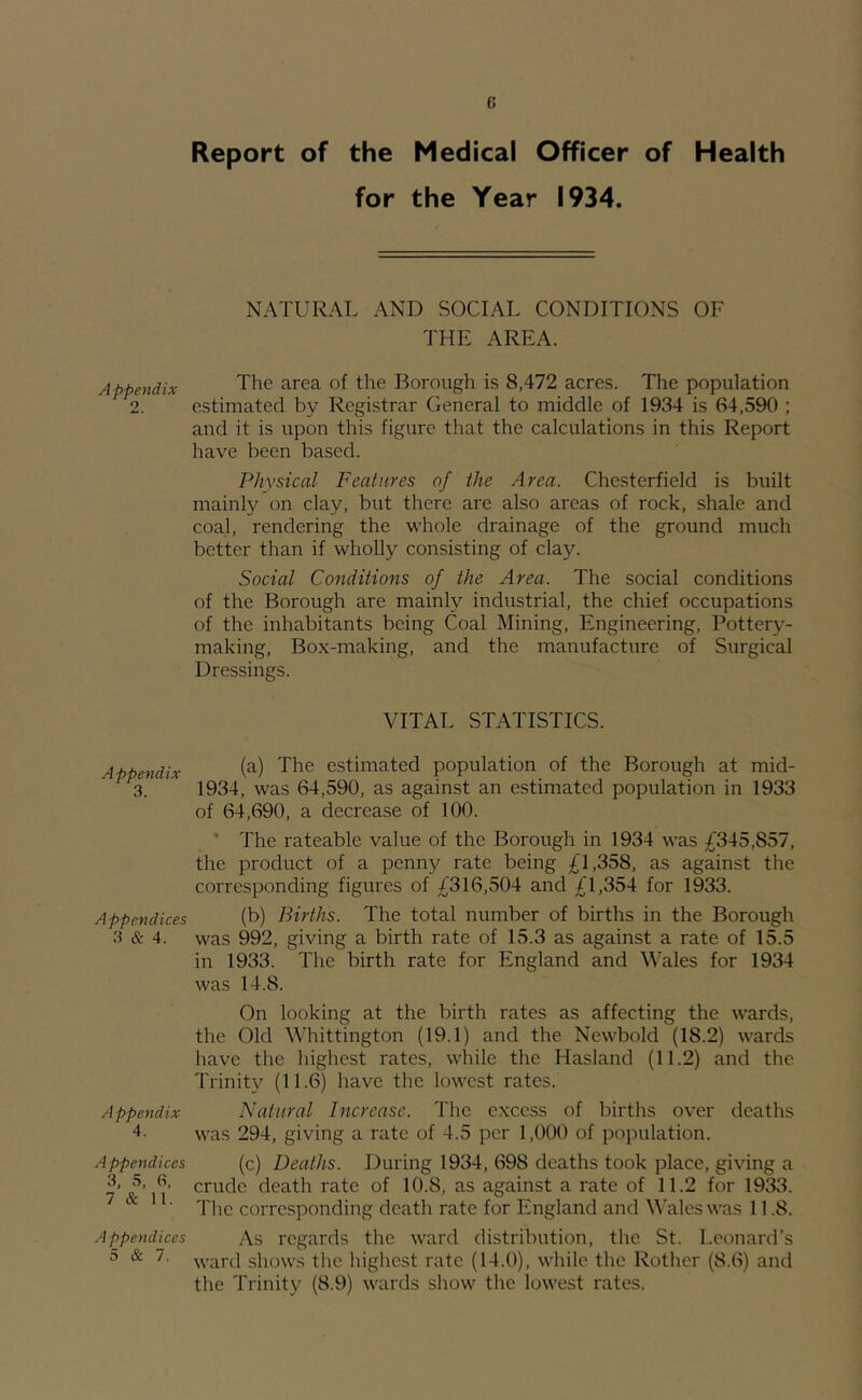 B Report of the Medical Officer of Health for the Year 1934. Appendix 9 Appendix 3. Appendices 3 & 4. Appendix 4. A ppendices 3, 5, 6, 7 & 11. Appendices 5 & 7. NATURAL AND SOCIAL CONDITIONS OF THE AREA. The area of the Borough is 8,472 acres. The population estimated by Registrar General to middle of 1934 is 64,590 ; and it is upon this figure that the calculations in this Report have been based. Physical Features of the Area. Chesterfield is built mainly on clay, but there are also areas of rock, shale and coal, rendering the whole drainage of the ground much better than if wholly consisting of clay. Social Conditions of the Area. The social conditions of the Borough are mainly industrial, the chief occupations of the inhabitants being Coal Mining, Engineering, Potter}^- making. Box-making, and the manufacture of Surgical Dressings. VITAL STATISTICS. (a) The estimated population of the Borough at mid- 1934, was 64,590, as against an estimated population in 1933 of 64,690, a decrease of 100. * The rateable value of the Borough in 1934 was ^^345,857, the product of a penny rate being £1,358, as against the corresponding figures of £316,504 and £1,354 for 1933. (b) Births. The total number of births in the Borough was 992, giving a birth rate of 15.3 as against a rate of 15.5 in 1933. The birth rate for England and Wales for 1934 was 14.8. On looking at the birth rates as affecting the wards, the Old Whittington (19.1) and the Newbold (18.2) wards have the highest rates, while the Hasland (11.2) and the Trinity (11.6) have the lowest rates. Natural Increase. The excess of births over deaths was 294, giving a rate of 4.5 per 1,000 of population. (c) Deaths. During 1934, 698 deaths took place, giving a crude death rate of 10.8, as against a rate of 11.2 for 1933. The corresponding death rate for England and Wales was 11.8. As regards the ward distribution, the St. Leonard’s ward shows tlie liighest rate (14.0), while the Rother (8.6) and the Trinity (8.9) wards show the lowest rates.