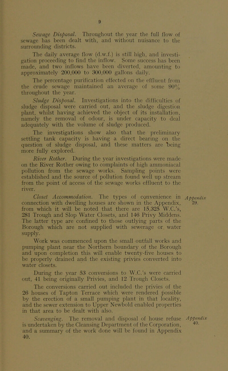 Sewage Disposal. Throughout the year the full flow of sewage has been dealt with, and without nuisance to the surrounding districts. The daily average flow (d.w.f.) is still high, and investi- gation proceeding to find the inflow. Some success has been made, and two inflows have been diverted, amounting to appro.ximately 200,000 to 300,000 gallons daily. The percentage purification effected on the effluent from the crude sewage maintained an average of some 90°o throughout the year. Sludge Disposal. Investigations into the difficulties of sludge disposal were carried out, and the sludge digestion plant, whilst having achieved the object of its installation, namely the removal of odour, is under capacity to deal adequately with the volume of sludge produced. The investigations show also that the preliminary settling tank capacity is having a direct bearing on the question of sludge disposal, and these matters are 'being more fully explored. River Rother. During the year investigations were made on the River Rother owing to complaints of high ammoniacal pollution from the sewage works. Sampling points were established and the source of pollution found well up stream from the point of access of the sewage works effluent to the river. Closet Accommodation. The types of convenience in connection with dwelling houses are shown in the Appendix, from which it will be noted that there are 15,325 W.C.’s, 281 Trough and Slop Water Closets, and 146 Privy Middens. The latter type are confined to those outlying parts of the Borough which are not supplied with sewerage or water supply. Work was commenced upon the small outfall works and pumping plant near the Northern boundary of the Borough and upon completion this will enable twenty-five houses to be properly drained and the existing privies converted into water closets. During the year 53 conversions to W.C.’s were carried out, 41 being originally Privies, and 12 Trough Closets. The conversions carried out included the privies of the 26 houses of Tapton Terrace which were rendered possible by the erection of a small pumping plant in that locality, and the sewer extension to Upper Newbold enabled properties in that area to be dealt with also. Scavenging. The removal and disposal of house refuse is undertaken by the Cleansing Department of the Corporation, and a summary of the work done will be found in Appendix 40. Appendix 29. Appendix 40.