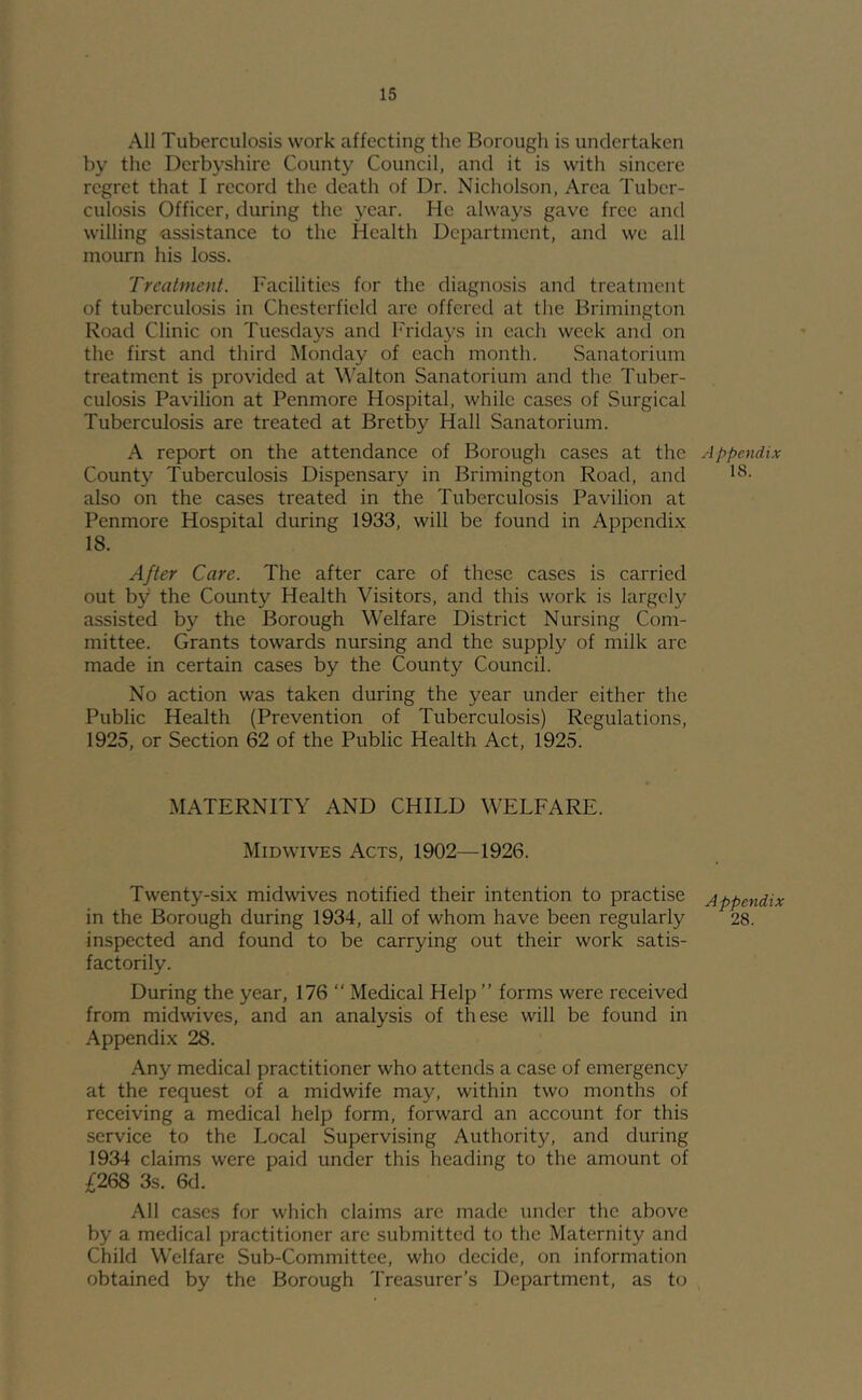 All Tuberculosis work affecting the Borough is undertaken by the Derbyshire County Council, and it is with sincere regret that I record the death of Dr. Nicholson, Area Tuber- culosis Officer, during the year. He always gave free and willing assistance to the Health Department, and we all mourn his loss. Treatment. Facilities for the diagnosis and treatment of tuberculosis in Chesterfield arc offered at the Brimington Road Clinic on Tuesdays and Fridays in each week anti on the first and third Monday of each month. Sanatorium treatment is provided at W'alton Sanatorium and the Tuber- culosis Pavilion at Penmore Hospital, while cases of Surgical Tuberculosis are treated at Bretby Hall Sanatorium. A report on the attendance of Borough cases at the County Tuberculosis Dispensary in Brimington Road, and also on the cases treated in the Tuberculosis Pavilion at Penmore Hospital during 1933, will be found in Appendix 18. After Care. The after care of these cases is carried out by the County Health Visitors, and this work is largely assisted by the Borough Welfare District Nursing Com- mittee. Grants towards nursing and the supply of milk arc made in certain cases by the County Council. No action was taken during the year under either the Public Health (Prevention of Tuberculosis) Regulations, 1925, or Section 62 of the Public Health Act, 1925. MATERNITY AND CHILD WELFARE. Midwives Acts, 1902—1926. Twenty-six midwives notified their intention to practise in the Borough during 1934, all of whom have been regularly inspected and found to be carrying out their work satis- factorily. During the year, 176 “ Medical Help ” forms were received from midwives, and an analysis of these will be found in Appendix 28. Any medical practitioner who attends a case of emergency at the request of a midwife may, within two months of receiving a medical help form, forward an account for this service to the Local Supervising Authority, and during 1934 claims were paid under this heading to the amount of £268 3s. 6d. .AH cases for which claims arc made under the above by a medical practitioner are submitted to the Maternity and Child Welfare Sub-Committee, who decide, on information obtained by the Borough Treasurer’s Department, as to A ppendi.v IS. Appendix 28.