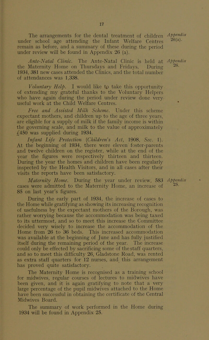 The arrangements for the dental treatment of children under school age attending the Infant Welfare Centres remain as before, and a summary of these during the period under review will be found in Appendix 26 (a). Ante-Natal Clinic. The Ante-Natal Clinic is held at the Maternity Home on Thursdays and Fridays. During 1934, 381 new cases attended the Clinics, and the total number of attendances was 1,338. Voluntary Help. I would like tp take this opportunity of extending my grateful thanks to the Voluntary Helpers who have again during the period under review done very- useful work at the Child Welfare Centres. Free and Assisted Milk Scheme. Under this scheme expectant mothers, and children up to the age of three years, are eligible for a supply of milk if the family income is within the governing scale, and milk to the value of approximately ;^450 was supplied during 1934. Infant Life Protection {Children’s Act, 1908, Sec. 1). At the beginning of 1934, there were eleven foster-parents and twelve children on the register, while at the end of the year the figures were respectively thirteen and thirteen. During the year the homes and children have been regularly inspected by the Health Visitors, and in all cases after their visits the reports have been satisfactory. Maternity Home. During the year under review, 583 cases were admitted to the Maternity Home, an increase of 85 on last year’s figures. During the early part of 1934, the increase of cases to the Home while gratifying as showing its increasing recognition of usefulness by the expectant mothers of the Borough, was rather worrying because the accommodation was being taxed to its uttermost, and so to meet this increase the Committee decided very wisely to increase the accommodation of the Home from 26 to 36 beds. This increased accommodation was available at the beginning of June and has fully justified itself during the remaining period of the year. The increase could only be effected by sacrificing some of the staff quarters, and so to meet this difficulty 26, Gladstone Road, was rented ^ls extra staff quarters for 12 nurses, and this arrangement has proved quite satisfactory. The Maternity Home is recognised as a training school for midwives, regular courses of lectures to midwives have been given, and it is again gratifying to note that a very large percentage of the pupil midwives attached to the Home have been successful in obtaining the certificate of the Central Midwives Board. The summary of work performed in the Home during 1934 will be found in Appendix 25. Appendix 26(a). Appendix 26. Appendix 25.