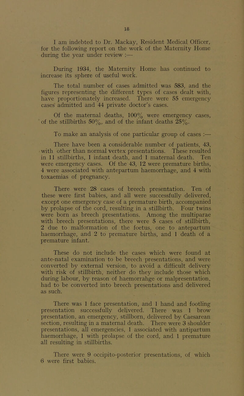 1 am indebted to Dr. Mackay, Resident Medical, Officer, for the following report on the work of the Maternity Home during the year under review ;— During 1934, the Maternity Home has continued to increase its sphere of useful work. The total number of cases admitted was 583, and the figures representing the different types of cases dealt with, have proportionately increased. There were 55 emergency cases' admitted and 44 private doctor’s cases. Of the maternal deaths, 100% were emergency cases, of the stillbirths 50%, and of the infant deaths 25%. To make an analysis of one particular group of cases :— There have been a considerable number of patients, 43, with other than normal vertex presentations. These resulted in 11 stillbirths, 1 infant death, and 1 maternal death. Ten were emergency cases. Of the 43, 12 were premature births, 4 were associated with antepartum haemorrhage, and 4 with toxaemias of pregnancy. There were 28 cases of breech presentation. Ten of these were first babies, and all were successfully delivered, except one emergency case of a premature birth, accompanied by prolapse of the cord, resulting in a stillbirth. Four twins were born as breech presentations. Among the multiparae with breech presentations, there were 5 cases of stillbirth, 2 due to malformation of the foetus, one to antepartum haemorrhage, and 2 to premature births, and 1 death of a premature infant. These do not include the cases which were found at ante-natal examination to be breech presentations, and were converted by external version, to avoid a difficult delivery with risk of stillbirth, neither do they include those which during labour, by reason of haemorrahge or malpresentation, had to be converted into breech presentations and delivered as such. There was 1 face presentation, and 1 hand and footling presentation successfully delivered. There was 1 brow presentation, an emergenc}^ stillborn, delivered by Caesarean section, resulting in a maternal death. There were 3 shoulder presentations, all emergencies, 1 associated with antipartum haemorrhage, 1 with prolapse of the cord, and 1 j)reniaturc all resulting in stillbirths. There were 9 occipito-posterior presentations, of which 6 were first babies.