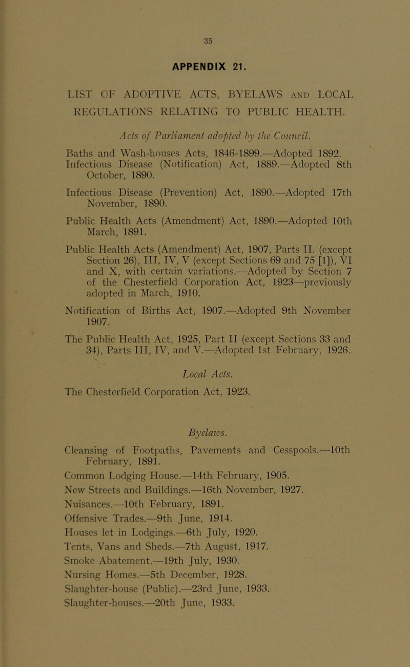 APPENDIX 21. LIST OF ADOPTR’E ACTS, BYELAWS and LOCAL REGULATIONS RELATING TO PUBLIC HEALTH. Acts of Parliament adopted hy the Council. Baths and Wash-houses Acts, 1846-1899.—Adopted 1892. Infectious Disease (Notification) Act, 1889.—Adopted 8th October, 1890. Infectious Disease (Prevention) Act, 1890.—Adopted 17th November, 1890. Public Health Acts (Amendment) Act, 1890.—Adopted 10th March, 1891. Public Health Acts (Amendment) Act, 1907, Parts 11. (except Section 26), III, IV, V (except Sections 69 and 75 [1]), \T and X, with certain variations.—Adopted by Section 7 of the Chesterfield Corporation Act, 1923—previously adopted in March, 1910. Notification of Births Act, 1907.—Adopted 9th November 1907. The Public Health Act, 1925, Part II (except Sections 33 and 34), Parts HI, IV, and V.—Adopted 1st February, 1926. Local Acts. The Chesterfield Corporation Act, 1923. Byelazc's. Cleansing of Footpaths, Pavements and Cesspools.—10th February, 1891. Common Lodging House.—14th February, 1905. New Streets and Buildings.—16th November, 1927. Nuisances.—10th February, 1891. Offensive Trades.—9th June, 1914. Houses let in Lodgings.—6th July, 1920. Tents, Vans and Sheds.—7th August, 1917. Smoke Abatement.—19th July, 1930. Nursing Homes.—5th December, 1928. Slaughter-house (Public).—23rd June, 1933. Slaughter-houses.—20th June, 1933.