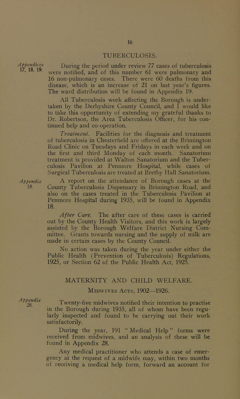 Appendices 17, 18, 19. Appendix 18. Appendix 28. TUBERCULOSIS. During the period under review 77 cases of tuberculosis were notified, and of this number 61 were pulmonary and 16 non-pulmonary cases. There were 60 deaths from this disease, which is an increase of 21 on last year’s figures. The ward distribution will be found in Appendix 19. All Tuberculosis work affecting the Borough is under- taken by the Derbyshire County Council, and I would like to take this opportunity of extending my grateful thanks to Dr. Robertson, the Area Tuberculosis Officer, for his con- tinued help and co-operation. Treatment. Facilities for the diagnosis and treatment of tuberculosis in Chesterfield are offered at the Brimington Road Clinic on Tuesdays and Fridays in each week and on the first and third Monday of each month. Sanatorium treatment is provided at Walton Sanatorium and the Tuber- culosis Pavilion at Penmore Hospital, while cases of Surgical Tuberculosis are treated at Bretby Hall Sanatorium. A report on the attendance of Borough cases at the County Tuberculosis Dispensary in Brimington Road, and also on the cases treated in the Tuberculosis Pavilion at Penmore Hospital during 1935, will be found in Appendix 18. After Care. The after care of these cases is carried out by the County Health Visitors, and this work is largely assisted by the Borough Welfare District Nursing Com- mittee. Grants towards nursing and the supply of milk are made in certain cases by the County Council. No action was taken during the year under either the Public Health (Prevention of Tuberculosis) Regulations, 1925, or Section 62 of the Public Health Act, 1925. MATERNITY AND CHILD WELFARE. Midwives Acts, 1902—1926. Twenty-five midwives notified their intention to practise in the Borough during 1935, all of whom have been regu- larly inspected and found to be carrying out their work satisfactorily. During the year, 191 “ Medical Help ” forms were received from midwives, and an analysis of these will be found in Appendix 28. Any medical practitioner who attends a case of emer- gency at the request of a midwife may, within two months of receiving a medical help form, forward an account for