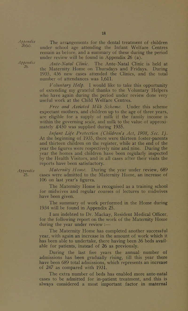 A f p c ml ix 26(a). Appendix 26. Appendix 25. The arraiijjements for the dental treatment of children under school age attending the Infant Welfare Centres remain as before, and a summary of these during the period under review will be found in Appendix 26 (a). Ante-Natal Clinic. The Ante-Natal Clinic is held at the Maternity Home on Thursdays and Fridays. During 1935, 436 new cases attended the Clinics, and the total number of attendances was 1,611. Foluntary Help. 1 would like to take this opportunity of extending my grateful thanks to the Voluntary Helpers who have again during the period under review done very useful work at the Child Welfare Centres. Free and Assisted Milk Scheme. Under this scheme expectant mothers, and children up to the age of three years, are eligible for a supply of milk if the family income is within the governing scale, and milk to the value of approxi- mately £450 was supplied during 1935. Infant Life Protection (Children’s Act, 1908, Sec. 1). At the beginning of 1935, there were thirteen foster-parents and thirteen children on the register, while at the end of the year the figures were respectively nine and nine. During the year the homes and children have been regularly inspected by the Health Visitors, and in all cases after their visits the reports have been satisfactory. Maternity Home. During the year under review, 689 cases were admitted to the Maternity Home, an increase of 106 on last year’s figures. The Maternity Home is recognised as a training school for midwives and regular courses of lectures to midwives have been given. The summary of work performed in the Home during 1934 will be found in Appendix 25. I am indebted to Dr. Mackay, Resident Medical Officer, for the following report on the work of the Maternity Home during the year under review :— The Maternity Home has completed another successful year, with again an increase in the amount of work which it has been able to undertake, there having been 36 beds avail- able for patients, instead of 26 as previously. During the last five years the annual number of admissions has been gradually rising, till this year there have been 689 total admissions, which represents an increase of 247 as compared with 1931. The extra number of beds has enabled more ante-natal cases to be admitted for in-patient treatment, and this is always considered a most important factor in maternal