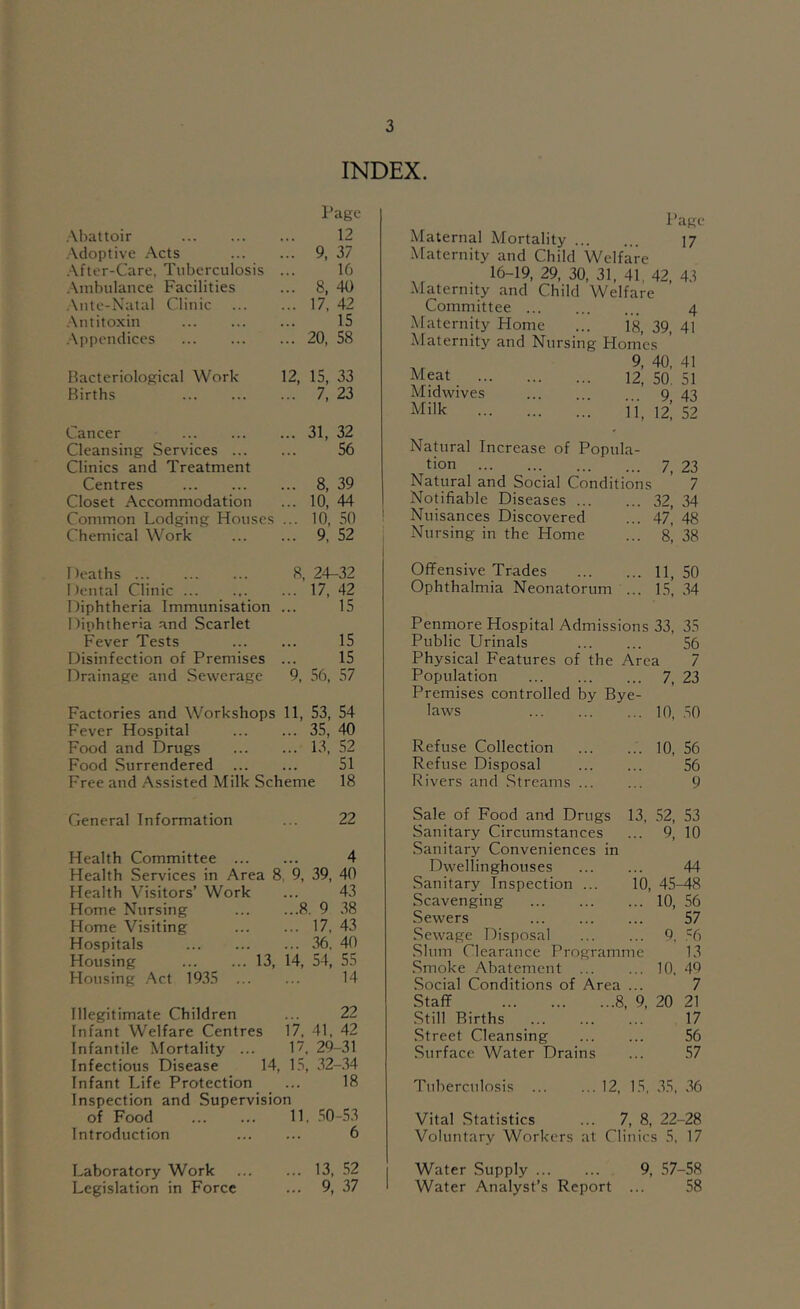 INDEX. Page .Vbattoir 12 .\doptive Acts ... 9, 37 .\fter-Care, Tuberculosis 16 .\mbulance Facilities ... 8, 40 .\nte-Natal Clinic ... 17, 42 .\ntitoxin IS .Appendices ... 20, 58 Bacteriological Work- 12, 15, 33 Births ... 7, 23 Cancer ... 31, 32 Cleansing Services ... 56 Clinics and Treatment Centres ... 8, 39 Closet Accommodation ... 10, 44 Common Lodging Houses ... 10, 50 Chemical Work ... 9, 52 Deaths ... 8, 24-32 Dental Clinic ... ... 17, 42 Diphtheria Immunisation 15 Diphtheria and Scarlet Fever Tests 15 Disinfection of Premises 15 Drainage and Sewerage 9, 56, 57 Factories and Workshops 11, 53, 54 Fever Hospital ... 35, 40 Food and Drugs ... 13, 52 Food Surrendered 51 Free and Assisted Milk Scheme 18 PURC Maternal Mortality 17 Maternity and Child Welfare 16-19,29,30,31,41,42,43 Maternity and Child Welfare Committee 4 Maternity Home ... 18, 39, 41 Maternity and Nursing Homes .r 40. 41 Meat 12, 50, 51 Midwives 9 43 Milk n_ 12! 52 Natural Increase of Popula- tion 7, 23 Natural and Social Conditions 7 Notifiable Diseases 32, 34 Nuisances Discovered ... 47’ 48 Nursing in the Home ... 8^ 38 Offensive Trades 11, 50 Ophthalmia Neonatorum ... 15, .34 Penrnore Hospital Admissions 33, 35 Public Urinals 56 Physical Features of the Area 7 Population 7, 23 Premises controlled by Bye- laws 10, .50 Refuse Collection 10, 56 Refuse Disposal 56 Rivers and Streams ... ... 9 General Information ... 22 Health Committee 4 Health Services in Area 8, 9, 39, 40 Health Visitors’ Work ... 43 Home Nursing 8. 9 .38 Home Visiting 17, 43 Hospitals 36. 40 Housing 13, 14, 54, 55 Housing ..^ct 19.35 14 Illegitimate Children ... 22 Infant Welfare Centres 17, 41, 42 Infantile Mortality ... 1, 29-31 Infectious Disease 14, 15, .32-34 Infant Life Protection ... 18 Inspection and Supervision of Food 11. .50-53 Introduction 6 Laboratory Work 13, .52 Legislation in Force ... 9, 37 Sale of Food and Drugs Sanitary Circumstances Sanitary Conveniences in 13, 52, 53 ... 9, 10 Dwellinghouses 44 Sanitary Inspection ... 10, 45^8 Scavenging ... 10, 56 .Sewers 57 .Sewage Disposal ... 9. .=6 Slum Clearance Programme 13 Smoke Abatement ... ... 10.49 Social Conditions of Area ... 7 Staff 8, 9, 20 21 Still Births 17 Street Cleansing 56 Surface Water Drains ... 57 Tuberculosis 12, 15, .35, .36 Vital Statistics ... 7, 8, 22-28 Voluntary Workers at Clinics 5, 17 Water Supply 9, 57-58 Water Analyst’s Report ... .58