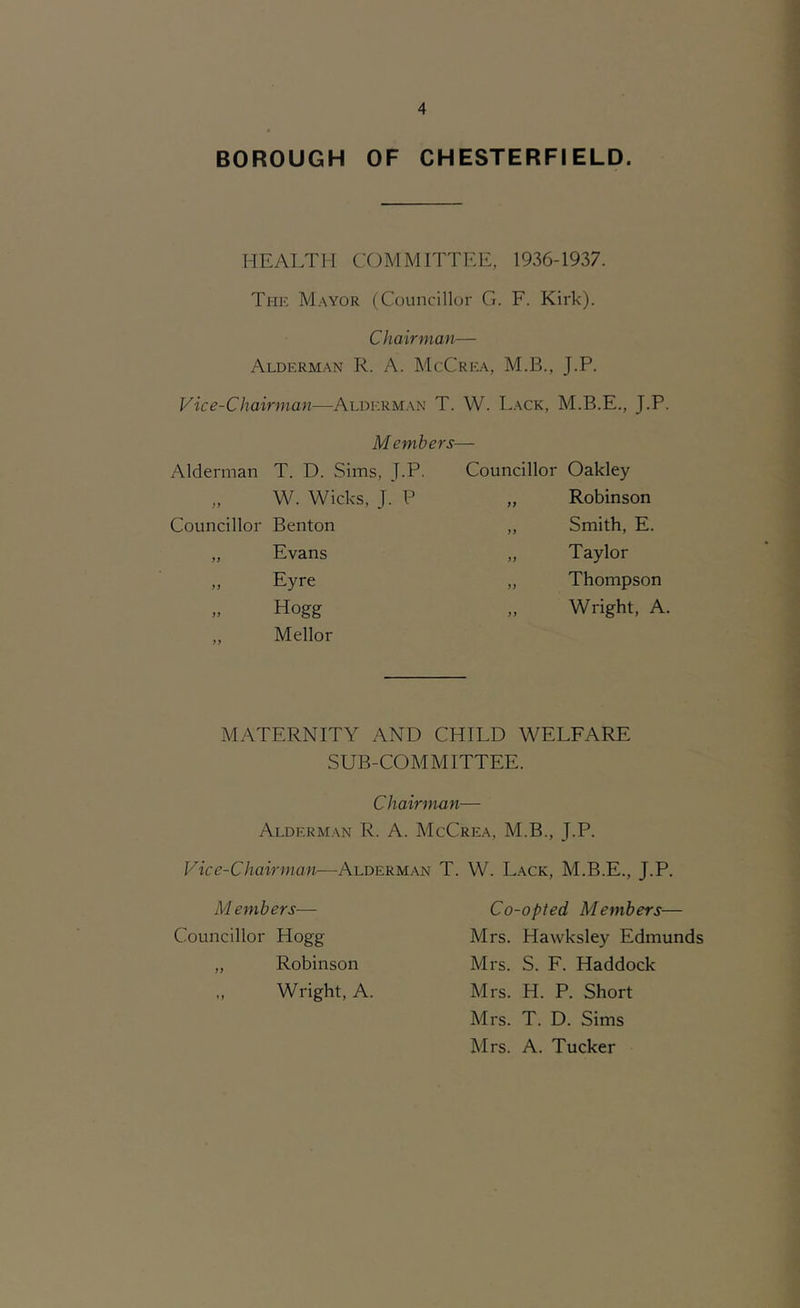 BOROUGH OF CHESTERFIELD. HEALTH COMMITTEE, 1936-1937. The Mayor (Councillor G. F. Kirk). Chairman— Alderman R. A. McCrea, M.B., J.P. Vice-Chairman—Aldicrman T. Members- W. Lack, M.B.E., J.P. Alderman T. D. Sims, J.P. Councillor Oakley „ W. Wicks, J. P if Robinson Councillor Benton i f Smith, E. „ Evans yf Taylor „ Eyre yy Thompson „ Hogg „ Mellor yy Wright, A. MATERNITY AND CHILD WELFARE SUB-COMMITTEE. Chairman— Alderman R. A. McCrea, M.B., J.P. Vice-Chairman—Alderman T. W. L.ack, M.B.E., J.P. Members— Councillor Hogg „ Robinson Wright, A. Co-opted Members— Mrs. Hawksley Edmunds Mrs. S. F. Haddock Mrs. H. P. Short Mrs. T. D. Sims Mrs. A. Tucker