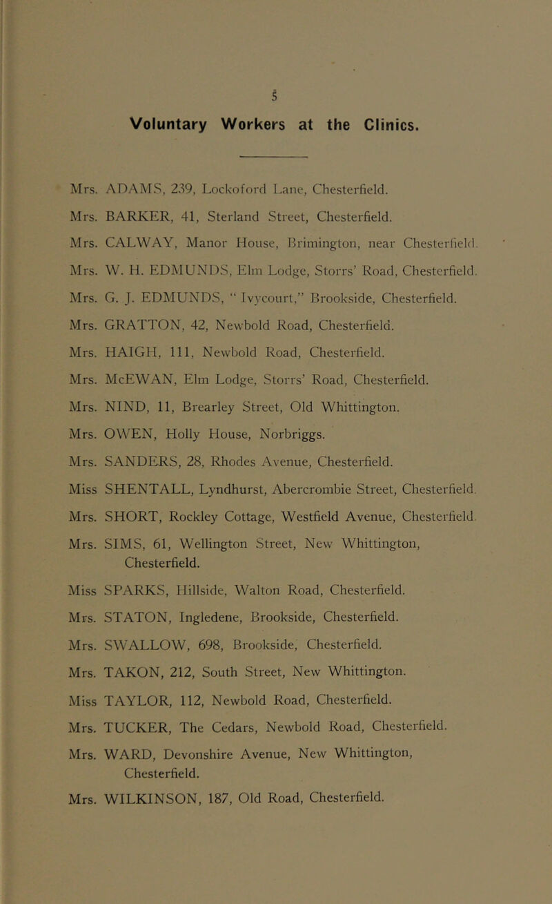 Voluntary Workers at the Clinics. Mrs. ADAM.S, 239, Lockoford L.ane, Chesterfield. Mrs. BARKER, 41, Sterland Street, Chesterfield. Mrs. CALWAY, Manor House, Brimington, near Chesterfield Mrs. W. H. EDMUNDS, Elm Lodge, Storrs’ Road, Chesterfield Mrs. G. J. EDMUNDS, “ Ivycourt,” Brookside, Chesterfield. Mrs. GRATTON, 42, Newbold Road, Chesterfield. Mrs. HAIGH, 111, Newbold Road, Chesterfield. Mrs. McEWAN, Elm Lodge, Storrs’ Road, Chesterfield. Mrs. NIND, 11, Brearley Street, Old Whittington. Mrs. OWEN, Holly House, Norbriggs. Mrs. SANDERS, 28, Rhodes Avenue, Chesterfield. Miss SHENTALL, Lyndhurst, Abercrombie Street, Chesterfield Mrs. SHORT, Rockley Cottage, Westfield Avenue, Chesterfield Mrs. SIMS, 61, Wellington Street, New Whittington, Chesterfield. Miss SPARKS, Hillside, Walton Road, Chesterfield. Mrs. STATON, Ingledene, Brookside, Chesterfield. Mrs. SWALLOW, 698, Brookside, Chesterfield. Mrs. TAKON, 212, South Street, New Whittington. Miss TAYLOR, 112, Newbold Road, Chesterfield. Mrs. TUCKER, The Cedars, Newbold Road, Chesterfield. Mrs. WARD, Devonshire Avenue, New Whittington, Chesterfield. Mrs. WILKINSON, 187, Old Road, Chesterfield.