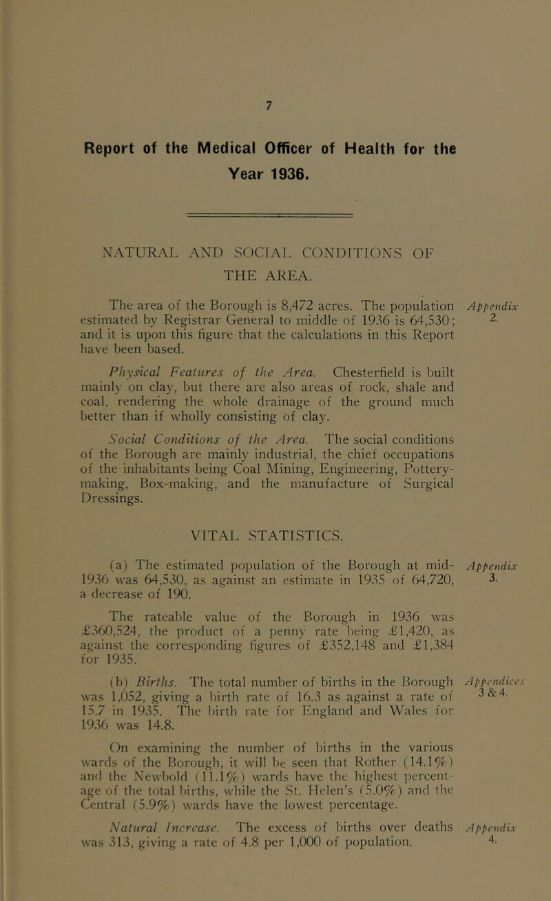 Report of the Medical Officer of Health for the Year 1936. NATURAL AND SOCTAT. CONDITIONS OF THE AREA. The ai'ea of the Borough is 8,472 acres. The population estimated by Registrar General to middle of 1936 is 64,530; and it is upon this figure that the calculations in this Report have been based. Physical Features of the Area. Chesterfield is built mainly on clay, but there are also areas of rock, shale and coal, rendering the whole drainage of the ground much better than if wholly consisting of clay. Social Conditions of the Area. The social conditions of the Borough are mainly industrial, the chief occupations of the inhabitants being Coal Mining, Engineering, Pottery- making, Box-making, and the manufacture of Surgical Dressings. VITAL STATISTICS. (a) The estimated population of the Borough at mid- 1936 was 64,530, as against an estimate in 1935 of 64,720, a decrease of 190. The rateable value of the Borough in 1936 was £.360,524, the product of a penny rate l)eing £1,420, as against the corresponding figures of £352,148 and £1,384 for 1935. (b) Births. The total number of births in the Borough was 1,052, giving a birth rate of 16.3 as against a rate of 15.7 in 1935. The birth rate for England and Wales for 1936 was 14.8. On examining the number of births in the various wards of the Borough, it will be seen that Rother (14.1%) and the Newbold (11.1%) wards have the highest percent- age of the total births, while the St. Helen’s (5.0%) and the Central (5.9%) wards have the lowest percentage. Natural Increase. The excess of births over deaths was 313, giving a rate of 4.8 per 1,000 of population. Appendix 2. Appendix 3. A ppcndice.'! 3&4. Appendix- 4.