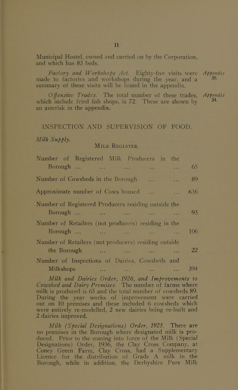 Municipal Hostel, owned and carried on by the Corporation, and which has 83 beds. Factory and Workshops Act. Eighty-live visits were made to factories and workshops during the year, and a summary of these visits will be found in the appendix. Offensive Trades. The total number of these trades, which include fried fish shops, is 72. These are shown by an asterisk in the appendix. INSPECTION AND SUPERVISION OF FOOD. Milk Supply. Milk Register. Number of Registered Milk Producers in the Borough ... ... ... ... ... 65 Number of Cowsheds in the Borough ... ... 89 Approximate number of Cows housed ... ... 636 Number of Registered Producers residing outside the Borough ... ... ... ... ... 93 Number of Retailers (not producers) residing in the Borough ... ... ... ... ... 106 Number of Retailers (not producers) residing outside the Borough ... ... ... ... 22 Number of Inspections of Dairies, Cowsheds and Milkshops ... ... ... ... 394 Milk and Dairies Order, 1926, and Improvements to Cowshed and Dairy Premises. The number of farms where milk is produced is 65 and the total number of cowsheds 89. During the year works of improvement were carried out on 10 premises and these included 6 cowsheds which were entirely re-modelled, 2 new dairies being re-built and 2 dairies improved. Milk (Special Designations) Order, 1922. There are no premises in the Borough where designated milk is pro- duced. Prior to the coming into force of the Milk (Special Designations) Order, 1936, the Clay Cross Company, at Coney Green Farm, Clay Cross, had a Supplementary Licence for the distribution of Grade A milk in the Borough, while in addition, the Derbyshire Pure Milk Appendi.v 38. Appendi.v 34.