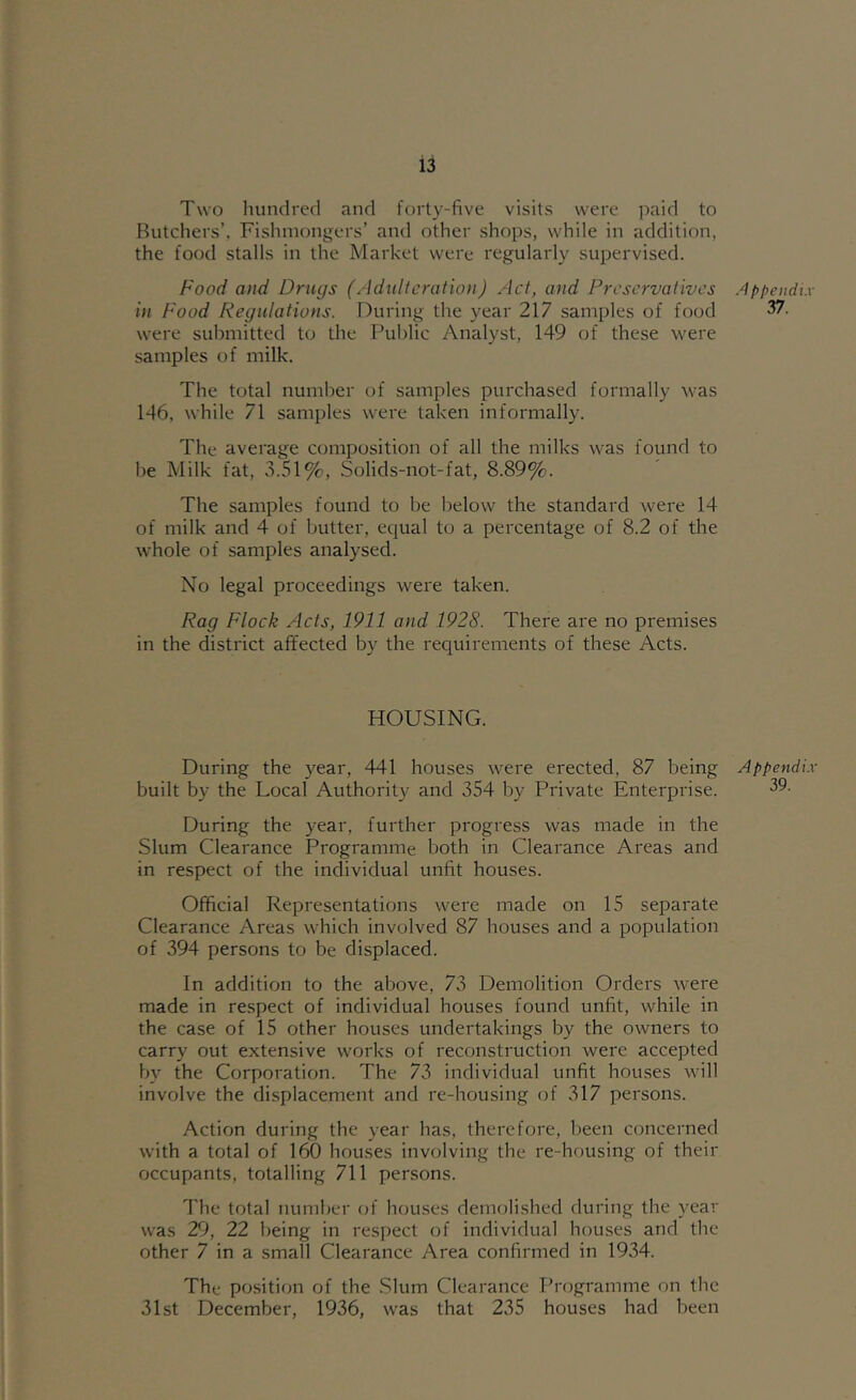 Two hundred and forty-five visits were paid to Butchers’, Fishmongers’ and other shops, while in addition, the food stalls in the Market were regularly supervised. Food and Drugs (Adulteration) Act, and Preservatives in Food Regulations. During the year 217 samples of food were submitted to the l^uhlic Analyst, 149 of these were samples of milk. The total number of samples purchased formally was 146, while 71 samples were taken informally. The average composition of all the milks was found to he Milk fat, 3.51%, Solids-not-fat, 8.89%. The samples found to be below the standard were 14 of milk and 4 of butter, equal to a percentage of 8.2 of the whole of samples analysed. No legal proceedings were taken. Rag Flock Acts, 1911 and 1928. There are no premises in the district affected by the reciuirements of these Acts. HOUSING. During the year, 441 houses were erected, 87 being built by the Local Authority and 354 by Private Enterprise. During the year, further progress was made in the Slum Clearance Programme both in Clearance Areas and in respect of the individual unfit houses. Official Representations were made on 15 separate Clearance Areas which involved 87 houses and a population of 394 persons to be displaced. In addition to the above, 73 Demolition Orders were made in respect of individual houses found unfit, while in the case of 15 other houses undertakings by the owners to carry out extensive works of reconstruction were accepted by the Corporation. The 73 individual unfit houses will involve the displacement and re-housing of 317 persons. Action during the year has, therefore, been concerned with a total of 160 houses involving the re-housing of their occupants, totalling 711 persons. The total number of houses demolished during the year was 29, 22 being in respect of individual houses and the other 7 in a small Clearance Area confirmed in 1934. The position of the .Slum Clearance Programme on the 31st December, 1936, was that 235 houses had been .Ippeiidi.v 37. Appendi.x' 39.