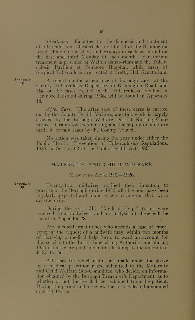 Appendix 18. Appendix 28. Treatment. Facilities for the diagnosis and treatment of tuljerculosis in Chesterlield are offered at the Brimington Road Clinic on Tuesdays and h'ridays in each week and on the first and third Monday of each month. Sanatorium treatment is provided at Walton Sanatorium and the Tuber- culosis Pavilion at Penmore Hospital, while cases of Surgical Tuberculosis are treated at Bretby Hall Sanatorium. A report on the attendance of Borough cases at the County Tuberculosis Dispensary in Brimington Road, and also on the cases treated in the Tuberculosis Pavilion at Penmore Hospital during 1936, will be found in Appendix 18. After Care. The after care of these cases is carried out by the County Health Visitors, and this work is largely assisted by the Borough Welfare District Nursing Com- mittee. Grants towards nursing and the supply of milk are made in certain cases by the County Council. No action was taken during the year under either the Public Health (Prevention of Tuberculosis) Regulations, 1925, or Section 62 of the Public Health Act, 1925. MATERNITY AND CHILD WELFARE. Midwives Acts, 1902—1926. Twenty-four midwives notified their intention to practise in the Borough during 1936, all of whom have been regularly inspected and found to be carrying out their work satisfactorily. louring the year, 210 “ Medical Help ” forms were received from midwives, and an analysis of these will be found in Appendix 28. Any medical practitioner who attends a case of emer- gency at the request of a midwife may, within two months of receiving a medical help form, forward an account for this service to the T.ocal Supervising Authority, and during 1936 claims were paid under this heading to the amount of .£187 Is. 6d. All cases for which claims are made under the above by a medical practitioner are submitted to the Maternity and Child Welfare Sub-Committee, who decide, on informa- tion obtained b}'^ the Borough Treasurer’s Department, as to whether or not the fee shall be reclaimed from the patient. During the period under review the fees collected amounted to £144 16s. 3d.