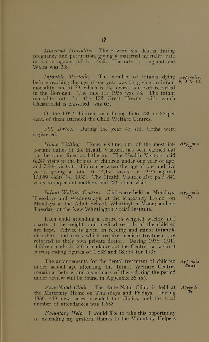 If Maternal Mortality. There were six deaths during pregnancy and parturition, giving a maternal mortality rate of 5.5, as against 0.7 lor 1935. The rate for England and Wales was 3.8. Infantile Mortality. The number of infants dying before reaching the age of one year was 63, giving an infant mortality rate of 59, which is the lowest rate ever recorded in the Borough. The rate for 1935 was 73. The infant mortality rate for the 122 Great Towns, with which Chesterfield is clas.sified, was 63. Of the 1.052 children born during 1936, 786 or 75 per cent, of them attended the Child Welfare Centres. .S'til I Births. During the year 43 still births were registered. Home Visiting. Home visiting, one of the most im- portant duties of the Health Visitors, has been carried out on the same lines as hitherto. The Health Visitors paid 6,247 visits to the homes of children under one year of age, and 7.944 visits to children between the age of one and five years, giving a total of 14,191 visits for 1936 against 13,889 visits for 1935. The Health Visitors also paid 841 visits to expectant mothers and 256 other visits. Infant Welfare Centres. Clinics are held on Mondays, Tuesdays and Wednesdays, at the Maternity Home; on Mondays at the Adult School, Whittington Moor; and on Tuesdays at the ISiew Whittington Social Institute. Each child attending a centre is weighed weekly, and’ charts of the weights and medical records of the children are kept. Advice is given on feeding and minor infantile disorders, and cases which require medical treatment are referred to their own private doctor. During 1936, 1,910 children made 21,046 attendances at the Centres, as against corresponding figures of 1,832 and 18,534 for 1935. The arrangements for the dental treatment of children under school age attending the Infant Welfare Centres remain as before, and a summary of these during the period under review will be found in Appendix 26 (a). Ante-Natal Clinic. The Ante-Natal Clinic is held at the Maternity Home on Thursdays and Fridays. During 1936, 419 new cases attended the Clinics, and the total number of attendances was 1,632. Voluntary Help. I would like to take this opportunity of extending my grateful thanks to the Voluntary Helpers Appendices 8, 9 & in. Appendi.r 27. Appendi.r •26. A ppendi.r 26(a). Appendi.r 2f).