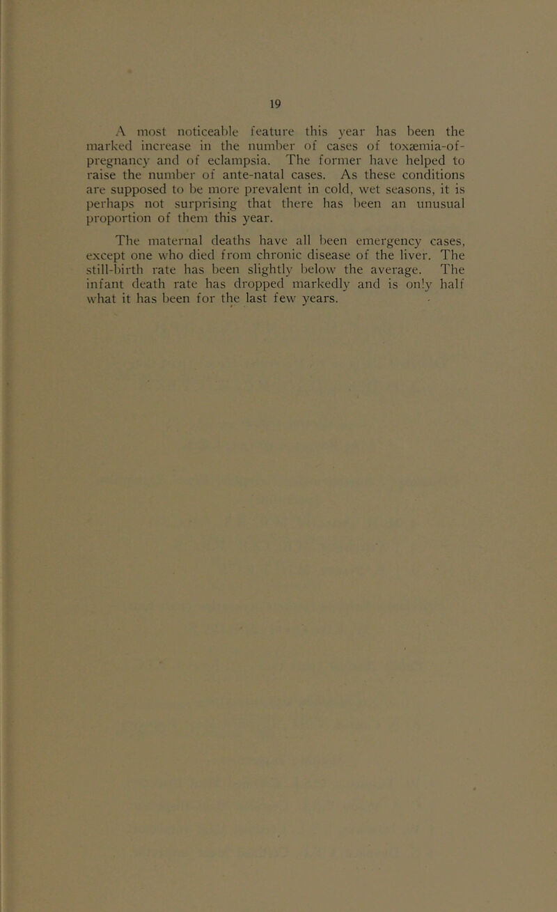 A most noticeable feature this year has been the marked increase in the number of cases of toxaemia-of- pregnancy and of eclampsia. The former have helped to raise the number of ante-natal cases. As these conditions are supposed to be more prevalent in cold, wet seasons, it is perhaps not surprising that there has been an unusual proportion of them this year. The maternal deaths have all been emergency cases, except one who died from chronic disease of the liver. The still-birth rate has been slightly below the average. The infant death rate has dropped markedly and is only half what it has been for the last few years.