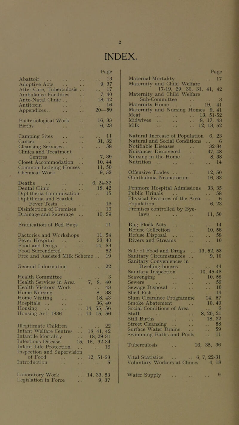 INDEX. Abattoir Page .. 13 Adoptive Acts 9, 37 After-Care, Tuberculosis . . . . 17 Ambulance Facilities 7, 40 Ante-Natal Clinic .. 18, 42 Antitoxin . . 16 Appendices.. 20—59 Bacteriological Work 16, 33 Births 6, 23 Camping Sites 11 Cancer 31, 32 Cleansing Services. . .. 58 Clinics and Treatment Centres 7. 39 Closet Accommodation 10, 44 Common Lodging Houses 11, 50 Chemical Work 9, 53 Deaths 6, 24-32 Dental Clinic 18. 42 Diphtheria Immunisation . . 15 Diphtheria and Scarlet Fever Tests . . .. 16 Disinfection of Premises .. 16 Drainage and Sewerage .. 10, 59 Eradication of Bed Bugs .. 11 Factories and Workshops 11, 54 Fever Hospital 33, 40 Food and Drugs .. 14, 53 Food Surrendered .. 52 Free and Assisted Milk Scheme .. 19 General Information . . 22 Health Committee 3 Health Services in Area 7, 8, 40 Health Visitors’ Work . . 43 Home Nursing 8, 38 Home Visiting 18. 43 Hospitals .. 36, 40 Housing 14, 55, 56 Housing Act, 1936 14, 15, 56 Illegitimate Children . . 22 Infant Welfare Centres . . 18, 41, 42 Infantile Mortality 18, 29-31 Infectious Disease 15, 16, 32-34 Infant Life Protection .. 19 Inspection and Supervision of Food 12, 51-53 Introduction 5 Laboratory Work 14. 33, 53 Legislation in Force 9. 37 Page Maternal Mortality . . .. 17 Maternity and Child Welfare 17-19, 29. 30, 31, 41, 42 Maternity and Child Welfare Sub-Committee .. .. 3 Maternity Home .. .. 19, 41 Maternity and Nursing Homes 9, 41 Meat 13, 51-52 Midwives .. .. .. 8, 17, 43 Milk 12, 13, 52 Natural Increase of Population 6, 23 Natural and Social Conditions .. 6 Notifiable Diseases .. 32-34 Nuisances Discovered .. 47, 48 Nursing in the Home .. 8, 38 Nutrition .. .. .. .. 14 Offensive Trades .. .. 12, 50 Ophthalmia Neonatorum 16, 33 Penmore Hospital Admissions 33, 35 Public Urinals . . . . . . 58 Physical Features of the Area .. 6 Population . . .. 6, 23 Premises controlled by Bye- laws .. .. .. 11, 50 Rag Flock Acts .. . . .. 14 Refuse Collection .. 10, 58 Refuse Disposal .. .. .. 58 Rivers and Streams .. .. 10 Sale of Food and Drugs .. 13, 52, 53 Sanitary Circumstances .. 9, 10 Sanitary Conveniences in DvveUing-houses . . . . 44 Sanitary Inspection .. 10, 45-48 Scavenging .. .. 10, 58 Sewers .. .. .. .. 59 Sewage Disposal .. .. .. 10 Shell Fish 14 Slum Clearance Programme 14, 57 Smoke Abatement ., 10, 49 Social Conditions of Area .. 6 Staff 8, 20, 21 Still Births . . .. 18, 22 Street Cleansing .. . . .. 58 Surface Water Drains .. .. 59 Swimming Baths and Pools .. 11 Tuberculosis . . 16, 35, 36 Vital Statistics .. .. 6, 7, 22-31 Voluntary Workers at Clinics 4, 18 Water Supply .. .. .. 9