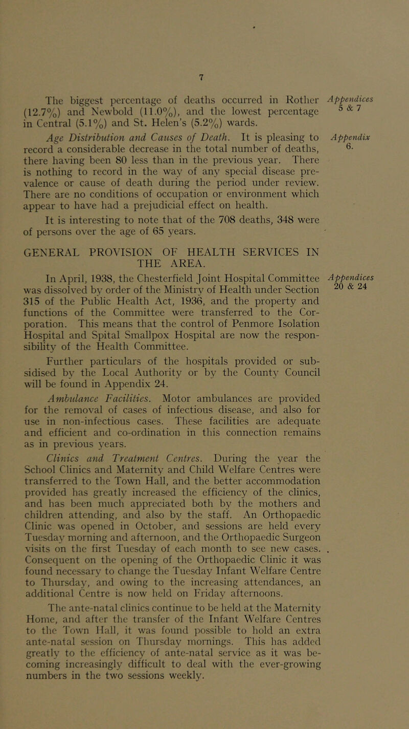 The biggest percentage of deaths occurred in Rother (12.7%) and Newbold (11.0%), and the lowest percentage in Central (5.1%) and St. Helen’s (5.2%) wards. Age Distribution and Causes of Death. It is pleasing to record a considerable decrease in the total number of deaths, there having been 80 less than in the previous year. There is nothing to record in the way of any special disease pre- valence or cause of death during the period under review. There are no conditions of occupation or environment which appear to have had a prejudicial effect on health. It is interesting to note that of the 708 deaths, 348 were of persons over the age of 65 years. GENERAL PROVISION OF HEALTH SERVICES IN THE AREA. In April, 1938, the Chesterfield Joint Hospital Committee Appendices was dissolved by order of the Ministry of Health under Section ^ 315 of the Public Health Act, 1936, and the property and functions of the Committee were transferred to the Cor- poration. This means that the control of Penmore Isolation Hospital and Spital Smallpox Hospital are now the respon- sibility of the Health Committee. Further particulars of the hospitals provided or sub- sidised by the Local Authority or by the County Council will be found in Appendix 24. Ambulance Facilities. Motor ambulances are provided for the removal of cases of infectious disease, and also for use in non-infectious cases. These facilities are adequate and efficient and co-ordination in this connection remains as in previous years. Clinics and Treatment Centres. During the year the School Clinics and Maternity and Child Welfare Centres were transferred to the Town Hall, and the better accommodation provided has greatly increased the efficienc}^ of the clinics, and has been much appreciated both by the mothers and children attending, and also by the staff. An Orthopaedic Clinic was opened in October, and sessions are held every Tuesday morning and afternoon, and the Orthopaedic Surgeon visits on the first Tuesday of each month to see new cases. . Consequent on the opening of the Orthopaedic Clinic it was found necessary to change the Tuesday Infant Welfare Centre to Thursday, and owing to the increasing attendances, an additional Centre is now held on Friday afternoons. The ante-natal clinics continue to be held at the Maternity Home, and after the transfer of tlic Infant Welfare Centres to the Town Hall, it was found possible to hold an extra ante-natal session on Thursday mornings. This has added greatly to the efficiency of ante-natal service as it was be- coming increasingly difficult to deal with the ever-growing numbers in the two sessions weekly. Appendices 5 & 7 Appendix 6.