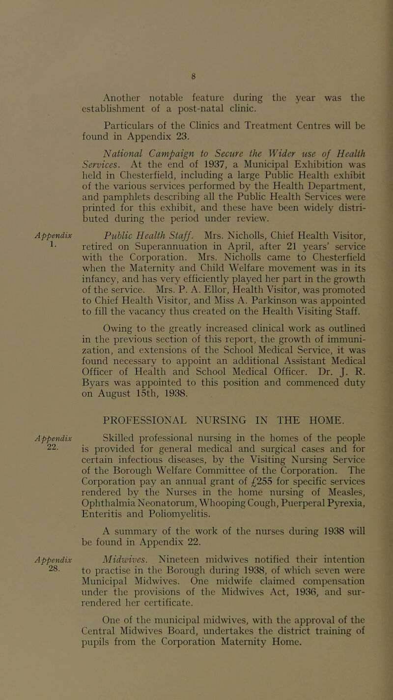 Appendix 1. Appendix 22. Appendix 28. Another notable feature during the -year was the establishment of a post-natal clinic. Particulars of the Clinics and Treatment Centres will be found in Appendix 23. National Campaign to Secure the Wider use of Health Services. At the end of 1937, a Municipal Exhibition was held in Chesterfield, including a large Public Health exhibit of the various services performed by the Health Department, and pamphlets describing all the Public Health Services were printed for this exhibit, and these have been widely distri- buted during the period under review. Public Health Staff. Mrs. NichoUs, Chief Health Visitor, retired on Superannuation in April, after 21 years’ service with the Corporation. Mrs. NichoUs came to Chesterfield when the Maternity and Child Welfare movement was in its infancy, and has very efficiently played her part in the growth of the service. Mrs. P. A. Ellor, Health Visitor, was promoted to Chief Health Visitor, and Miss A. Parkinson was appointed to fill the vacancy thus created on the Health Visiting Staff. Owing to the greatly increased clinical work as outUned in the previous section of this report, the growth of immuni- zation, and extensions of the School Medical Service, it was found necessary to appoint an additional Assistant Medical Officer of Health and School Medical Officer. Dr. J. R. Byars was appointed to this position and commenced duty on August 15th, 1938. PROFESSIONAL NURSING IN THE HOME. Skilled professional nursing in the homes of the people is provided for general medical and surgical cases and for certain infectious diseases, by the Visiting Nursing Service of the Borough Welfare Committee of the Corporation. The Corporation pay an annual grant of £255 for specific services rendered by the Nurses in the home nursing of Measles, Ophthalmia Neonatorum, Whooping Cough, Puerperal P}Texia, Enteritis and Poliomyelitis. A summary of the work of the nurses during 1938 will be found in Appendix 22. Midwives. Nineteen midwives notified their intention to practise in the Borough during 1938, of which seven were Municipal Midwives. One midwife claimed compensation imder the provisions of the Midwives Act, 1938, and sur- rendered her certificate. One of the municipal midwives, with the approval of the Central Midwives Board, undertakes the district training of pupils from the Corporation Maternity Home.