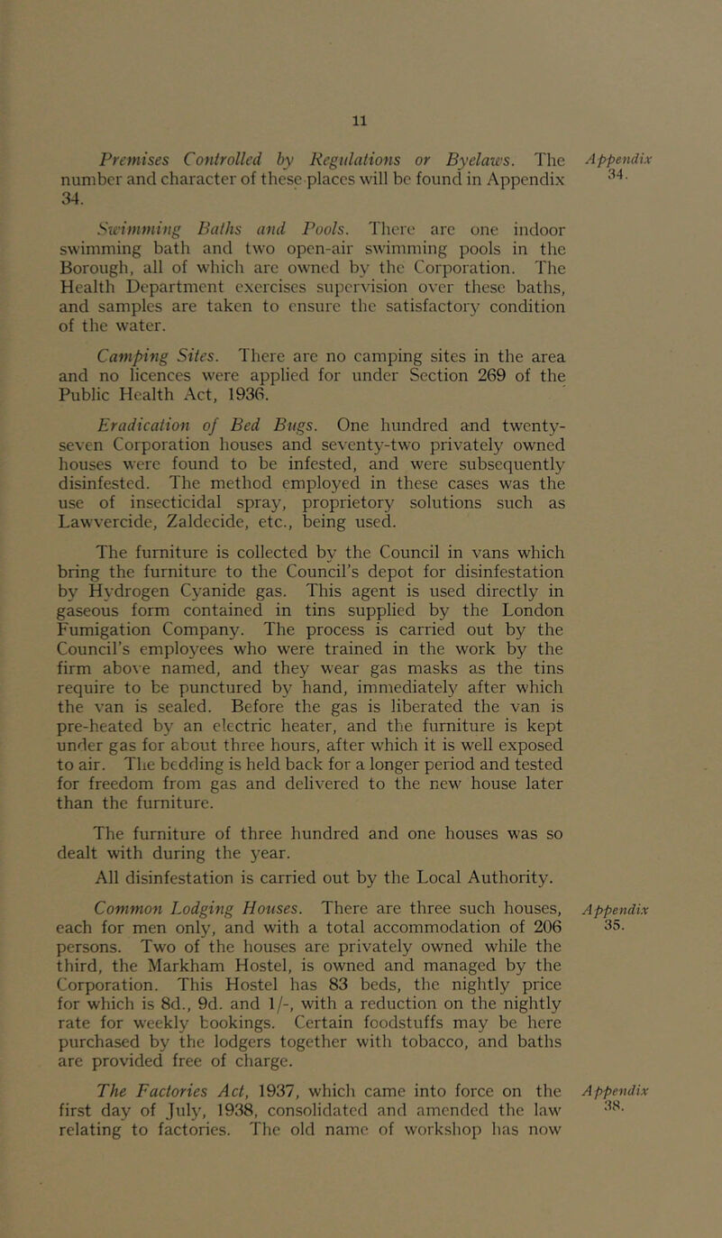 Premises Controlled by Regulations or Byelaws. The number and character of these places will be found in Appendix 34. Swimming Baths and Pools. There are one indoor swimming bath and two open-air swimming pools in the Borough, all of which arc owned by the Corporation. The Health Department exercises supervision over these baths, and samples are taken to ensure the satisfactory condition of the water. Camping Sites. There are no camping sites in the area and no licences were applied for under Section 269 of the Public Health Act, 1936. Eradication of Bed Bugs. One hundred and twenty- seven Corporation houses and seventy-two privately owned houses were found to be infested, and were subsequently disinfested. The method employed in these cases was the use of insecticidal spray, proprietory solutions such as Lawvercide, Zaldecide, etc., being used. The furniture is collected by the Council in vans which bring the furniture to the Council’s depot for disinfestation by Hydrogen Cyanide gas. This agent is used directly in gaseous form contained in tins supplied by the London Fumigation Compan3^ The process is carried out by the Council’s employees who were trained in the work by the firm above named, and they wear gas masks as the tins require to be punctured by hand, immediate^ after which the van is sealed. Before the gas is liberated the van is pre-heated by an electric heater, and the furniture is kept under gas for about three hours, after which it is well exposed to air. The bedding is held back for a longer period and tested for freedom from gas and delivered to the new house later than the furniture. The furniture of three hundred and one houses was so dealt with during the year. All disinfestation is carried out by the Local Authority. Common Lodging Houses. There are three such houses, each for men only, and with a total accommodation of 206 persons. Two of the houses are privately owned while the third, the Markham Hostel, is owned and managed by the Corporation. This Hostel has 83 beds, the nightly price for which is 8d., 9d. and 1/-, with a reduction on the nightly rate for weekly bookings. Certain foodstuffs may be here purchased by the lodgers together with tobacco, and baths are provided free of charge. The Factories Act, 1937, which came into force on the first day of July, 1938, consolidated and amended the law relating to factories. The old name of workshop has now Appendix 34. Appendix 35. A ppendix 38.