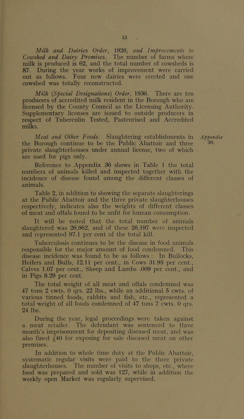 Milk and Dairies Order, 1926, and Improvemcnls to Cowshed and Dairy Premises. The number of farms where milk is produced is 62, and the total number of cowsheds is 87. During the year works of improvement were carried out as follows. Four new dairies were erected and one cowshed was totally reconstructed. Milk {Special Designations) Order, 1936. There are ten producers of accredited milk resident in the Borough who are licensed by the County Council as the Licensing Authority. Supplementary licenses are issued to outside producers in respect of Tuberculin Tested, Pasteurised and Accredited milks. Meat and Other Foods. Slaughtering establishments in the Borough continue to be the Public Abattoir and three private slaughterhouses under annual license, two of which are used for pigs only. Reference to Appendix 36 shows in Table 1 the total numbers of animals killed and inspected together with the incidence of disease found among the different classes of animals. Table 2, in addition to showing the separate slaughterings at the Public Abattoir and the three private slaughterhouses respectively, indicates also the weights of different classes of meat and offals found to be unfit for human consumption. It will be noted that the total number of animals slaughtered was 26,962, and of these 26,197 were inspected and represented 97.1 per cent of the total kill. Tuberculosis continues to be the disease in food animals responsible for the major amount of food condemned. This disease incidence w'as found to be as follows : In Bullocks, Heifers and Bulls, 12.11 per cent., in Cows 31.95 per cent.. Calves 1.07 per cent.. Sheep and Lambs .009 per cent., and in Pigs 8.29 per cent. The total weight of all meat and offals condemned was 47 tons 2 cwts. 0 qrs. 22 lbs., while an additional 5 cwts. of various tinned foods, rabbits and fish, etc., represented a total weight of all foods condemned of 47 tons 7 cwts. 0 qrs. 24 lbs. During the year, legal proceedings were taken against a meat retailer. The defendant was sentenced to three month’s imprisonment for depositing diseased meat, and was also fined ;^40 for exposing for sale diseased meat on other premises. In addition to whole time duty at the Public Abattoir, systematic regular visits were paid to tlie three private slaughterhouses. The number of visits to shops, etc., where food was prepared and sold was 127, while in addition the weekly open Market was regularly supervised. Appendix 36.