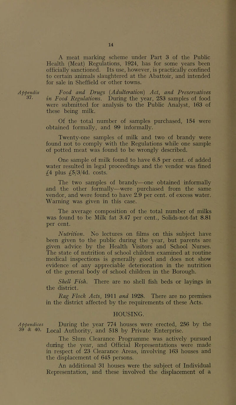 Appendix 37. Appendices 39 & 40. A meat marking scheme under Part 3 of the Public Health (Meat) Regulations, 1924, has for some years been officially sanctioned. Its use, however, is practically confined to certain animals slaughtered at the Abattoir, and intended for sale in Sheffield or other towns. Food and Drugs {Adidteration) Act, and Preservatives in Food Regulations. During the year, 253 samples of food were submitted for analysis to the Public Analyst, 163 of these being milk. Of the total number of samples purchased, 154 were obtained formally, and 99 informally. Twenty-one samples of milk and two of brandy were found not to comply with the Regulations while one sample of potted meat was found to be wrongly described. One sample of milk found to have 6.5 per cent, of added water resulted in legal proceedings and the vendor was fined £A plus £5/3/4d. costs. The two samples of brandy—one obtained informally and the other formally—were purchased from the same vendor, and were found to have 2.9 per cent, of excess water. Warning was given in this case. The average composition of the total number of milks was found to be Milk fat 3.47 per cent., Solids-not-fat 8.81 per cent. Nutrition. No lectures on films on this subject have been given to the public during the year, but parents are given advice by the Health Visitors and School Nurses. The state of nutrition of school children examined at routine medical inspections is generally good and does not show evidence of any appreciable deterioration in the nutrition of the general body of school children in the Borough. Shell Fish. There are no shell fish beds or layings in the district. Rag Flock Acts, 1911 and 1928. There are no premises in the district affected by the requirements of these Acts. HOUSING. During the year 774 houses were erected, 256 by the Local Authority, and 518 by Private Enterprise. The Slum Clearance Programme was actively pursued during the year, and Official Representations were made in respect of 23 Clearance Areas, involving 163 houses and the displacement of 645 persons. An additional 31 houses were the subject of Individual Representation, and these involved the displacement of a