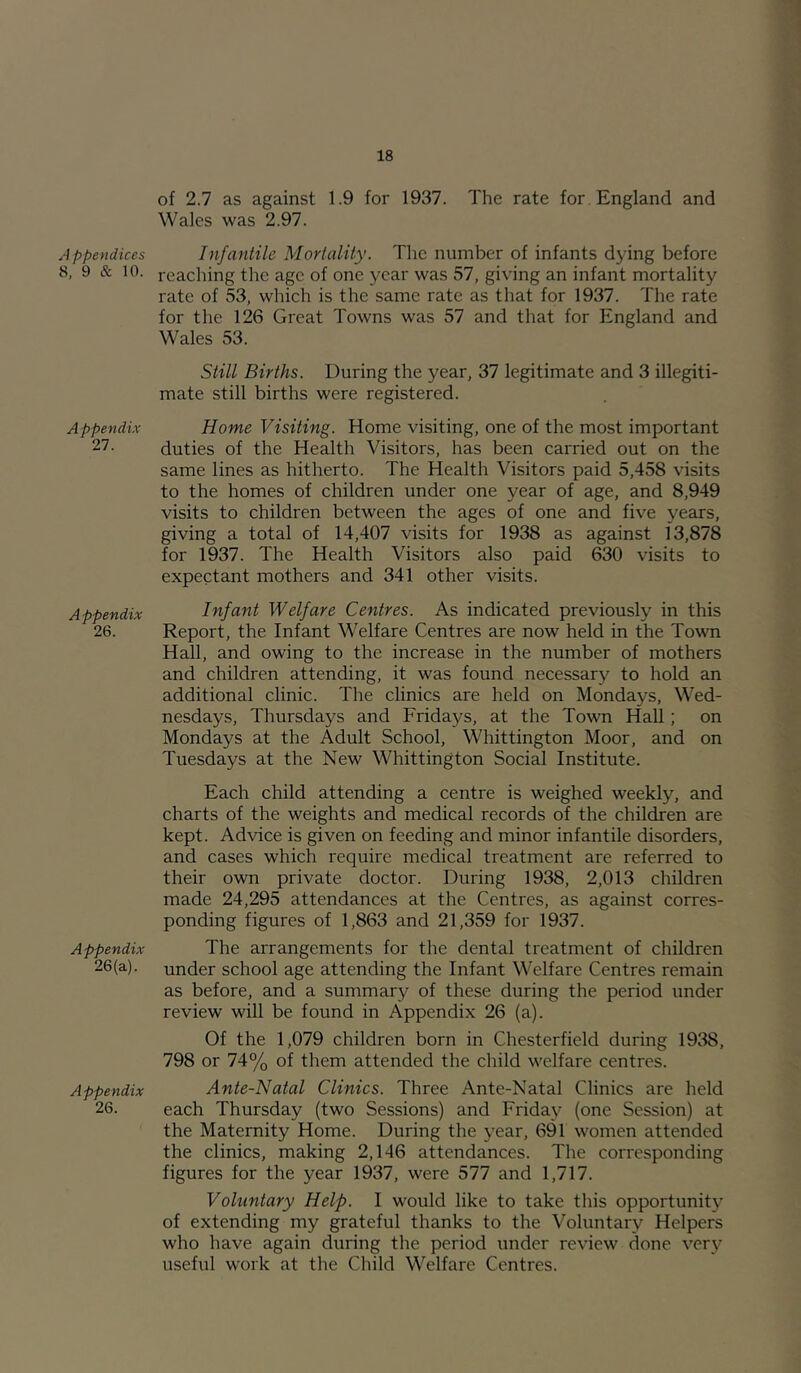 p pend ices 8, 9 & 10. Appendix 21. Appendix 26. Appendix 26(a). Appendix 26. of 2.7 as against 1.9 for 1937. The rate for, England and Wales was 2.97. Infantile Mortality. The number of infants dying before reaching the age of one year was 57, giving an infant mortality rate of 53, which is the same rate as that for 1937. The rate for the 126 Great Towns was 57 and that for England and Wales 53. Still Births. During the year, 37 legitimate and 3 illegiti- mate still births were registered. Home Visiting. Home visiting, one of the most important duties of the Health Visitors, has been carried out on the same lines as hitherto. The Health Visitors paid 5,458 visits to the homes of children under one year of age, and 8,949 visits to children between the ages of one and five years, giving a total of 14,407 visits for 1938 as against 13,878 for 1937. The Health Visitors also paid 630 visits to expectant mothers and 341 other visits. Infant Welfare Centres. As indicated previously in this Report, the Infant Welfare Centres are now held in the Town Hall, and owing to the increase in the number of mothers and children attending, it was found necessary to hold an additional clinic. The clinics are held on Mondays, Wed- nesdays, Thursdays and Fridays, at the Town HaU ; on Mondays at the Adult School, Whittington Moor, and on Tuesdays at the New Whittington Social Institute. Each child attending a centre is weighed weekly, and charts of the weights and medical records of the children are kept. Advice is given on feeding and minor infantile disorders, and cases which require medical treatment are referred to their own private doctor. During 1938, 2,013 children made 24,295 attendances at the Centres, as against corres- ponding figures of 1,863 and 21,359 for 1937. The arrangements for the dental treatment of children under school age attending the Infant Welfare Centres remain as before, and a summary of these during the period under review will be found in Appendix 26 (a). Of the 1,079 children born in Chesterfield during 1938, 798 or 74% of them attended the child welfare centres. Ante-Natal Clinics. Three Ante-Natal Clinics are held each Thursday (two Sessions) and Friday (one Session) at the Maternity Home. During the year, 691 women attended the clinics, making 2,146 attendances. The corresponding figures for the year 1937, were 577 and 1,717. Voluntary Help. I would like to take this opportunity of extending my grateful thanks to the Voluntary Helpers who have again during the period under review done very useful work at the Child Welfare Centres.