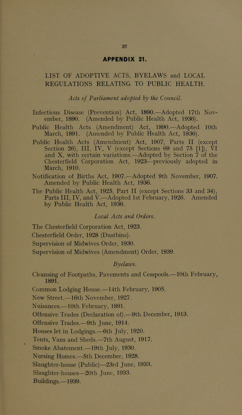 APPENDIX 21. LIST OF ADOPTIVE ACTS, BYELAWS and LOCAL REGULATIONS RELATING TO PUBLIC HEALTH. Acts of Parliament adopted by the Council. Infectious Disease (Prevention) Act, 1890.—Adopted 17th Nov- ember, 1890. (Amended by Public Health Act, 1936). Public Health Acts (Amendment) Act, 1890.—Adopted 10th March, 1891. (Amended by Public Health Act, 1936). Public Health Acts (Amendment) Act, 1907, Parts II (except Section 26), III, IV, V (except Sections 69 and 75 [1]), VI and X, with certain variations.—Adopted by Section 7 of the Chesterfield Corporation Act, 1923—^previously adopted in March, 1910. Notification of Births Act, 1907.—Adopted 9th November, 1907. Amended by Public Health Act, 1936. The Public Health Act, 1925, Part II (except Sections 33 and 34), Parts III, IV, and V.—Adopted 1st February, 1926. Amended by Public Health Act, 1936. Local Acts and Orders. The Chesterfield Corporation Act, 1923. Chesterfield Order, 1928 (Dustbins). Supervision of Midwives Order, 1930. Supervision of Midwives (Amendment) Order, 1939. Byelaws. Cleansing of Footpaths, Pavements and Cesspools.—10th February, 1891. Common Lodging House.—14th February, 1905. New Street.—16th November, 1927. Nuisances.—10th February, 1891. Offensive Trades (Declaration of).—9th December, 1913. Offensive Trades.—9th June, 1914. Houses let in Lodgings.—6th July, 1920. Tents, Vans and Sheds.—7th August, 1917. Smoke Abatement.—19th July, 1930. Nursing Homes.—5th December, 1928. Slaughter-house (Public)—23rd June, 1933. Slaughter-houses—20th June, 1933. Buildings.—1939.