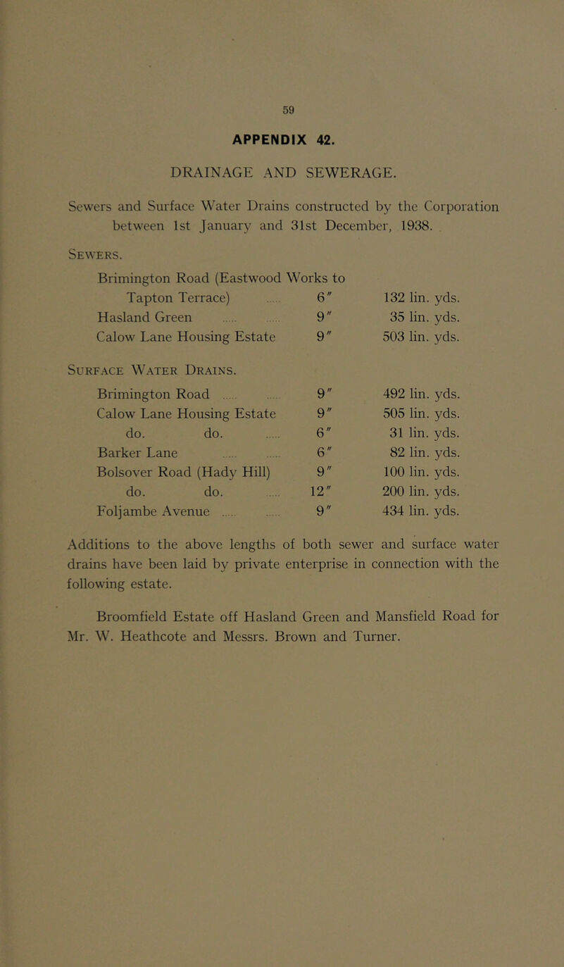 APPENDIX 42. DRAINAGE AND SEWERAGE. Sewers and Surface Water Drains constructed by the Corporation between 1st January and 31st December, 1938. Sewers. Brimington Road (Eastwood Works to Tapton Terrace) . 6 Hasland Green 9 Calow Lane Housing Estate 9 132 lin. yds. 35 lin. yds. 503 lin. yds. Surface Water Drains. Brimington Road . 9 Calow Lane Housing Estate 9 do. do 6 Barker Lane 6 Bolsover Road (Hady Hill) 9 do. do 12 Foljambe Avenue . 9 492 lin. yds. 505 lin. yds. 31 lin. yds. 82 lin. yds. 100 lin. yds. 200 lin. yds. 434 lin. yds. Additions to the above lengths of both sewer and sui'face water drains have been laid by private enterprise in connection with the following estate. Broomfield Estate off Hasland Green and Mansfield Road for Mr. W. Heathcote and Messrs. Brown and Turner.