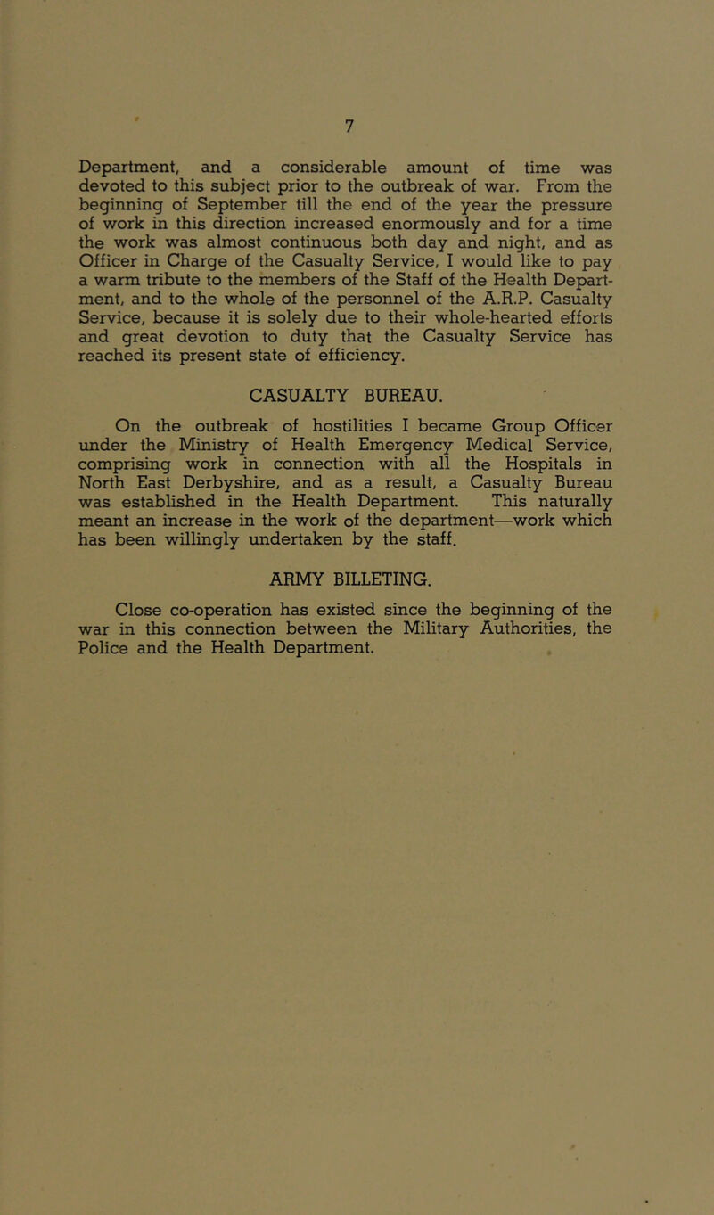 Department, and a considerable amount of time was devoted to this subject prior to the outbreak of war. From the beginning of September till the end of the year the pressure of work in this direction increased enormously and for a time the work was almost continuous both day and night, and as Officer in Charge of the Casualty Service, I would like to pay a warm tribute to the members of the Staff of the Health Depart- ment, and to the whole of the personnel of the A.R.P. Casualty Service, because it is solely due to their whole-hearted efforts and great devotion to duty that the Casualty Service has reached its present state of efficiency. CASUALTY BUREAU. On the outbreak of hostilities I became Group Officer under the Ministry of Health Emergency Medical Service, comprising work in connection with all the Hospitals in North East Derbyshire, and as a result, a Casualty Bureau was established in the Health Department. This naturally meant an increase in the work of the department—work which has been willingly undertaken by the staff. ARMY BILLETING. Close co-operation has existed since the beginning of the war in this connection between the Military Authorities, the Police and the Health Department.