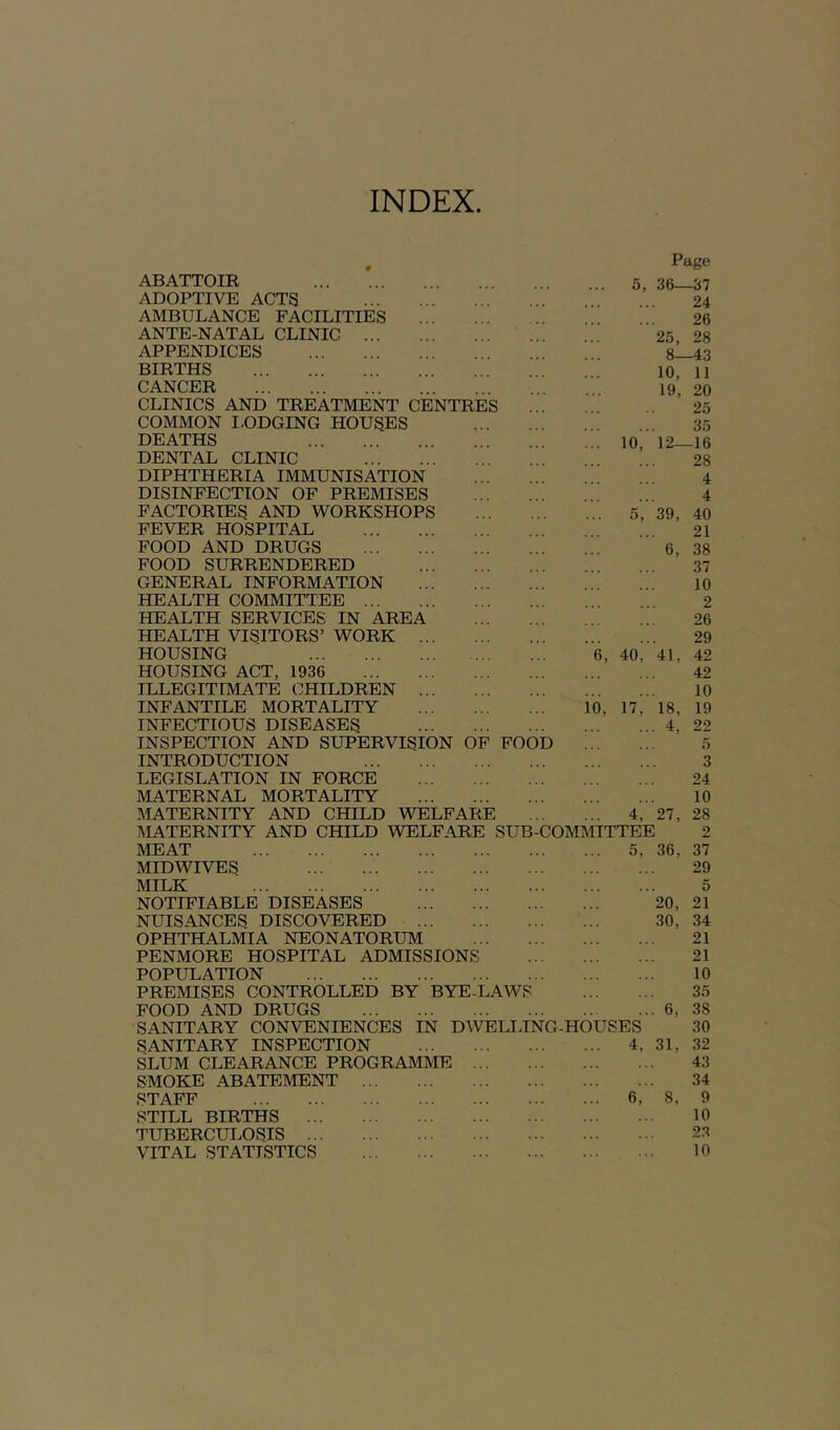 INDEX ABATTOIR ... 5, Page 36—37 ADOPTIVE ACTS 24 AMBULANCE FACILITIES 26 ANTE-NATAL CLINIC 25, 28 APPENDICES 8- -43 BIRTHS 10, 11 CANCER 19, 20 CLINICS AND TREATMENT CENTRES 25 COMMON I.ODGING HOUSES 35 DEATHS lo, 12- -16 DENTAL CLINIC 28 DIPHTHERIA IMMUNISATION 4 DISINFECTION OF PREMISES 4 FACTORIES AND WORKSHOPS 5, 39, 40 FEVER HOSPITAL 21 FOOD AND DRUGS ' 6, 38 FOOD SURRENDERED 37 GENERAL INFORMATION 10 HEALTH COMMITTEE 2 HEALTH SERVICES IN AREA 26 HEALTH VISITORS’ WORK ... 29 HOUSING ”6, 40r 41, 42 HOUSING ACT, 1936 42 ILLEGITIMATE CHILDREN ... 10 INFANTILE MORTALITY i’o, n,' 18, 19 INFECTIOUS DISEASES . 4, 22 INSPECTION AND SUPERVISION OF FOOD 5 INTRODUCTION 3 LEGISLATION IN FORCE 24 MATERNAL MORTALITY 10 MATERNITY AND CHILD WELFARE 4, 27, 28 MATERNITY AND CHILD WELFARE SUB-COMMITTEE 2 MEAT 5, 36, 37 MIDWrVES 29 MILK 5 NOTIFIABLE DISEASES 20, 21 NUISANCES DISCOVERED ... 30, 34 OPHTHALMIA NEONATORUM 21 PENMORE HOSPITAL ADMISSIONS 21 POPULATION 10 PREMISES CONTROLLED BY BYE-LAWS ... 35 FOOD AND DRUGS . 6, 38 SANITARY CONVENIENCES IN DWELIJNG-HOUSES 30 SANITARY INSPECTION ... 4, 31, 32 SLUM CLEARANCE PROGRAMME 43 SMOKE ABATEMENT 34 STAFF '.r. 6',' ' 8, 9 STILL BIRTHS 10 TUBERCUI.OSIS 2.1 VITAL STATISTICS ... 10