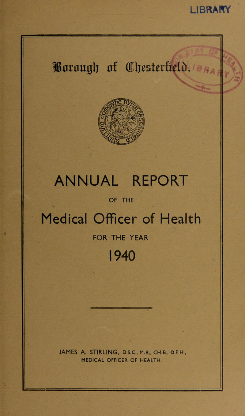 LiBRAirr ANNUAL REPORT OF THE Medical Officer of Health FOR THE YEAR 1940 JAMES A. STIRLING, D.S.C., M.B., CH.B., D.P.H., MEDICAL OFFICER OF HEALTH. V H * \