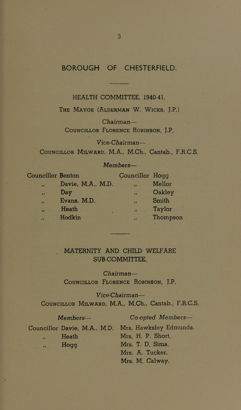 BOROUGH OF CHESTERFIELD. HEALTH COMMITTEE, 1940-41. The Mayor (A.lderman W. Wicks, J.P.) Chairman— Councillor Florence Robinson, J.P. Vice-Chairman— Councillor Milward, M.A., M.Ch., Cantab., F.R.C.S. Members— Councillor Benton „ Davie, M.A., M.D. „ Day „ Evans, M.D. „ Heath „ Hodkin Councillor Hogg „ Mellor „ Oakley „ Smith „ Taylor „ Thompson MATERNITY AND CHILD WELFARE SUB-COMMITTEE. Chairman— Councillor Florence Robinson, J.P. Vice-Chairman— Councillor Milward, M.A., M.Ch., Cantab., F.R.C.S. Members— Co-opted Members— Councillor Davie, M.A., M.D. Mrs. Hawksley Edmunds. „ Heath Mrs. H. P. Short. „ Hogg Mrs. T. D. Sims. Mrs. A. Tucker. Mrs. M. Calway.