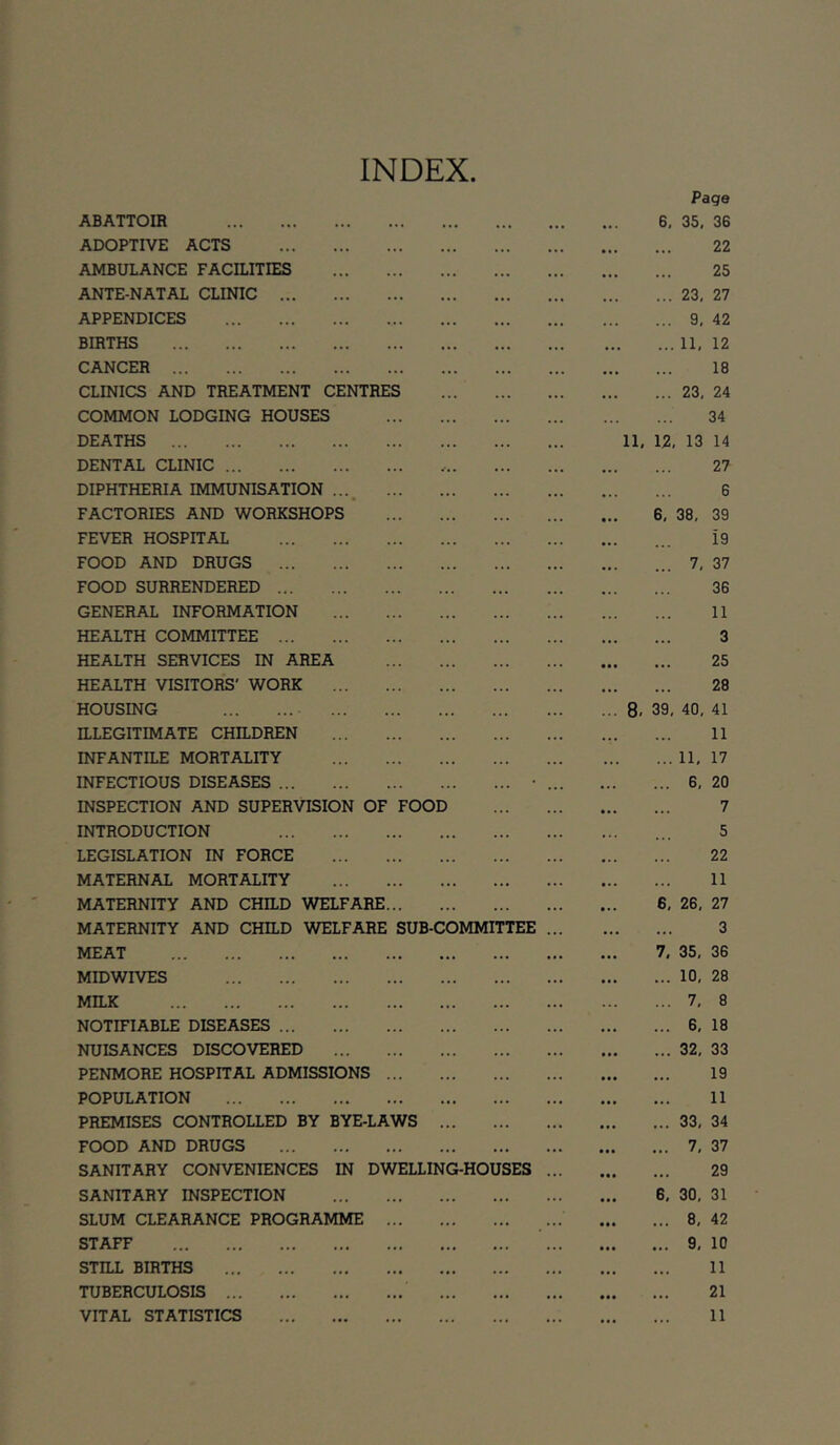 INDEX Page ABATTOIR 6, 35, 36 ADOPTIVE ACTS 22 AMBULANCE FACILITIES 25 ANTE-NATAL CLINIC 23, 27 APPENDICES 9, 42 BIRTHS 11, 12 CANCER 18 CLINICS AND TREATMENT CENTRES 23, 24 COMMON LODGING HOUSES 34 DEATHS 11, 12, 13 14 DENTAL CLINIC 27 DIPHTHERIA IMMUNISATION 6 FACTORIES AND WORKSHOPS 6, 38, 39 FEVER HOSPITAL ... i9 FOOD AND DRUGS 7, 37 FOOD SURRENDERED 36 GENERAL INFORMATION 11 HEALTH COMMITTEE 3 HEALTH SERVICES IN AREA 25 HEALTH VISITORS' WORK 28 HOUSING 8. 39, 40, 41 ILLEGITIMATE CHILDREN 11 INFANTILE MORTALITY 11, 17 INFECTIOUS DISEASES • 6, 20 INSPECTION AND SUPERVISION OF FOOD 7 INTRODUCTION ... 5 LEGISLATION IN FORCE 22 MATERNAL MORTALITY 11 MATERNITY AND CHILD WELFARE 6, 26, 27 MATERNITY AND CHILD WELFARE SUB-COMMITTEE 3 MEAT 7. 35, 36 MIDWIVES 10, 28 MILK 7, 8 NOTIFIABLE DISEASES 6, 18 NUISANCES DISCOVERED 32, 33 PENMORE HOSPITAL ADMISSIONS 19 POPULATION 11 PREMISES CONTROLLED BY BYE-LAWS 33, 34 FOOD AND DRUGS 7, 37 SANITARY CONVENIENCES IN DWELLING-HOUSES 29 SANITARY INSPECTION 6, 30, 31 SLUM CLEARANCE PROGRAMME 8, 42 STAFF 9, 10 STILL BIRTHS 11 TUBERCULOSIS 21