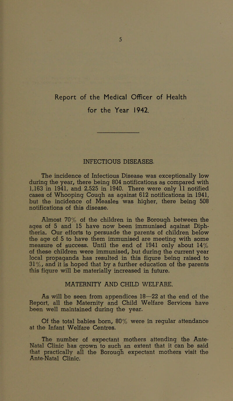 Report of the Medical Officer of Health for the Year 1942. INFECTIOUS DISEASES. The incidence of Infectious Disease was exceptionally low during the year, there being 804 notifications as compared with 1,163 in 1941, and 2,525 in 1940. There were only 11 notified cases of Whooping Cough as against 612 notifications in 1941, but the incidence of Measles was higher, there being 508 notifications of this disease. Almost 70% of the children in the Borough between the ages of 5 and 15 have now been immunised against Diph- theria, Our efforts to persuade the parents of children below the age of 5 to have them immunised are meeting with some measure of success. Until the end of 1941 only about 14% of these children were immunised, but during the current year local propaganda has resulted in this figure being raised to 31%, and it is hoped that by a further education of the parents this figure will be materially increased in future. MATERNITY AND CHILD WELFARE. As will be seen from appendices 18—22 at the end of the Report, all the Maternity and Child Welfare Services have been well maintained during the year. Of the total babies bom, 80% were in regular attendance at the Infant Welfare Centres. The number of expectant mothers attending the Ante- Natal Clinic has grown to such an extent that it can be said that practically all the BorougTi expectant mothers visit the Ante-Natal Clinic.