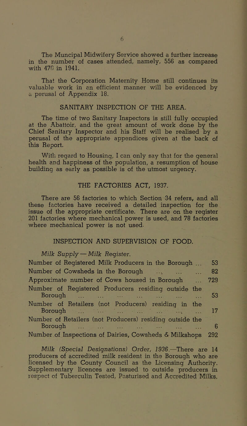 The Muncipal Midwifery Service showed a further increase in the number of cases attended, namely, 556 as compared with 470 in 1941. That the Corporation Maternity Home still continues its valuable work in an efficient manner will be evidenced by a perusal of Appendix 18. SANITARY INSPECTION OF THE AREA. The time of two Sanitary Inspectors is still fully occupied at the Abattoir, and the great amount of work done by the Chief Sanitary Inspector and his Staff will be realised by a perusal of the appropriate appendices given at the back of this Report. With regard to Housing, I can only say that for the general health and happiness of the population, a resumption of house building as early as possible is of the utmost urgency. THE FACTORIES ACT, 1937. There are 56 factories to which Section 34 refers, and all these factories have received a detailed inspection for the issue of the appropriate certificate. There are on the register 201 factories where mechanical power is used, and 78 factories where mechanical power is not used. INSPECTION AND SUPERVISION OF FOOD. Milk Supply — Milk Register. Number of Registered Milk Producers in the Borough ... 53 Number of Cowsheds in the Borough .... ... ... 82 Approximate number of Cows housed in Borough ... 729 Number of Registered Producers residing outside the Borough ... ... ... ... ... ... ... 53 Number of Retailers (not Producers) residing in the Borough ... ... ... ... .... ... 17 Number of Retailers (not Producers) residing outside the Borough ... ... ... ... ... ... ... 6 Number of Inspections of Dairies, Cowsheds & Milkshops 292 Milk (Special Designations) Order, 1936.—There are 14 producers of accredited milk resident in the Borough who are licensed by the County Council as the Licensing Authority. Supplementary licences are issued to outside producers in respect of Tuberculin Tested, Pasturised and Accredited Milks.