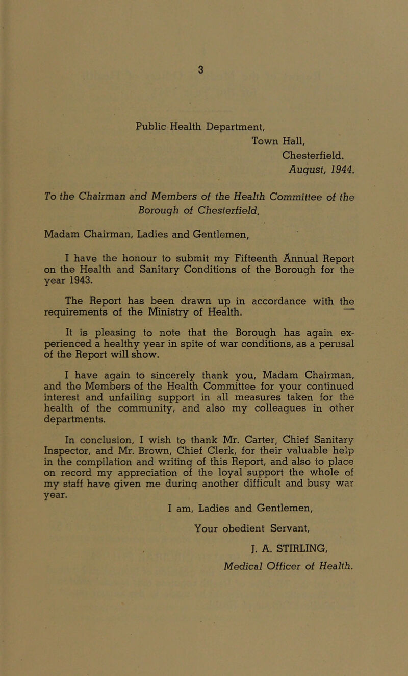 Public Health Department, Town Hall, Chesterfield. August, 1944. To the Chairman and Members of the Health Committee of the Borough of Chesterfield. Madam Chairman, Ladies and Gentlemen, I have the honour to submit my Fifteenth Annual Report on the Health and Sanitary Conditions of the Borough for the year 1943. The Report has been drawn up in accordance with the requirements of the Ministry of Health. It is pleasing to note that the Borough has again ex- perienced a healthy year in spite of war conditions, as a perusal of the Report will show. I have again to sincerely thank you. Madam Chairman, and the Members of the Health Committee for your continued interest and unfailing support in all measures taken for the health of the community, and also my colleagues in other departments. In conclusion, I wish to thank Mr. Carter, Chief Sanitary Inspector, and Mr. Brown, Chief Clerk, for their valuable help in the compilation and writing of this Report, and also to place on record my appreciation of the loyaL support the whole of my staff have given me during another difficult and busy war year. I am. Ladies and Gentlemen, Your obedient Servant, J. A. STIRLING,