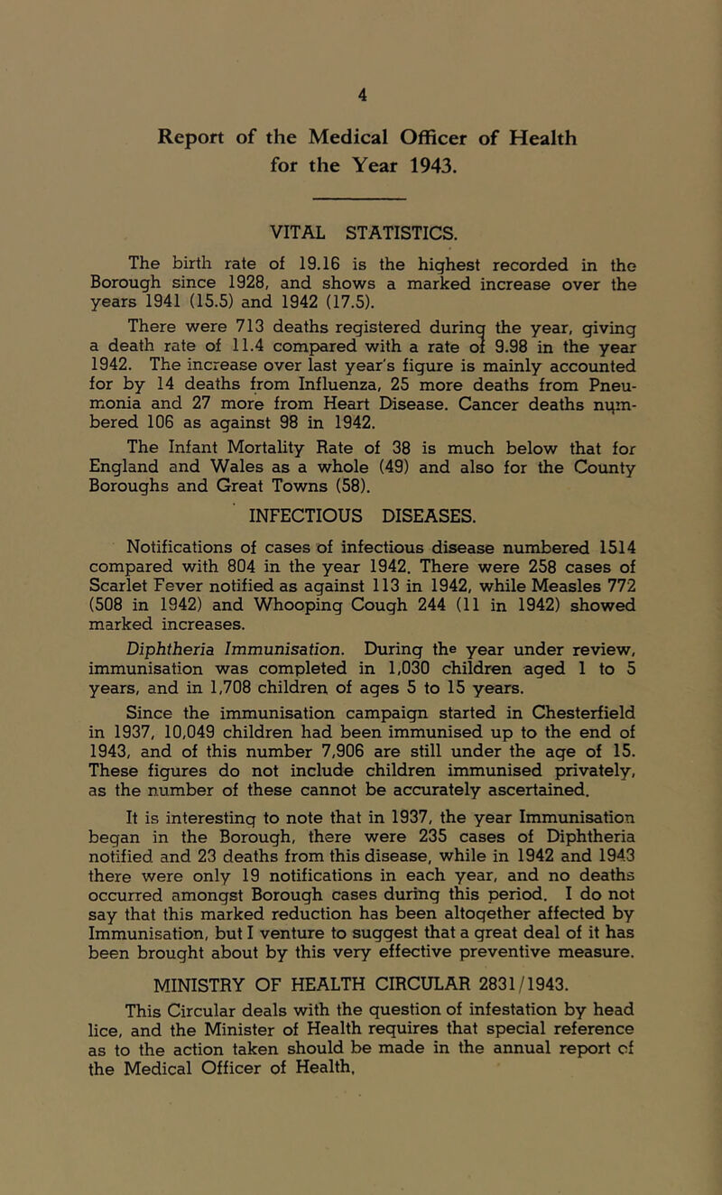 Report of the Medical Officer of Health for the Year 1943. VITAL STATISTICS. The birth rate of 19.16 is the highest recorded in the Borough since 1928, and shows a marked increase over the years 1941 (15.5) and 1942 (17.5). There were 713 deaths registered during the year, giving a death rate of 11.4 compared with a rate oi 9.98 in the year 1942. The increase over last year's figure is mainly accounted for by 14 deaths from Influenza, 25 more deaths from Pneu- monia and 27 more from Heart Disease. Cancer deaths num- bered 106 as against 98 in 1942. The Infant Mortality Rate of 38 is much below that for England and Wales as a whole (49) and also for the County Boroughs and Great Towns (58). INFECTIOUS DISEASES. Notifications of cases of infectious disease numbered 1514 compared with 804 in the year 1942. There were 258 cases of Scarlet Fever notified as against 113 in 1942, while Measles 772 (508 in 1942) and Whooping Cough 244 (11 in 1942) showed marked increases. Diphtheria Immunisation. During the year under review, immunisation was completed in 1,030 children aged 1 to 5 years, and in 1,708 children of ages 5 to 15 years. Since the immunisation campaign started in Chesterfield in 1937, 10,049 children had been immunised up to the end of 1943, and of this number 7,906 are still under the age of 15. These figures do not include children immunised privately, as the number of these cannot be accurately ascertained. It is interesting to note that in 1937, the year Immunisation began in the Borough, there were 235 cases of Diphtheria notified and 23 deaths from this disease, while in 1942 and 1943 there were only 19 notifications in each year, and no deaths occurred amongst Borough cases during this period. I do not say that this marked reduction has been altogether affected by Immunisation, but I venture to suggest that a great deal of it has been brought about by this very effective preventive measure. MINISTRY OF HEALTH CIRCULAR 2831/1943. This Circular deals with the guestion of infestation by head lice, and the Minister of Health reguires that special reference as to the action taken should be made in the annual report of the Medical Officer of Health.