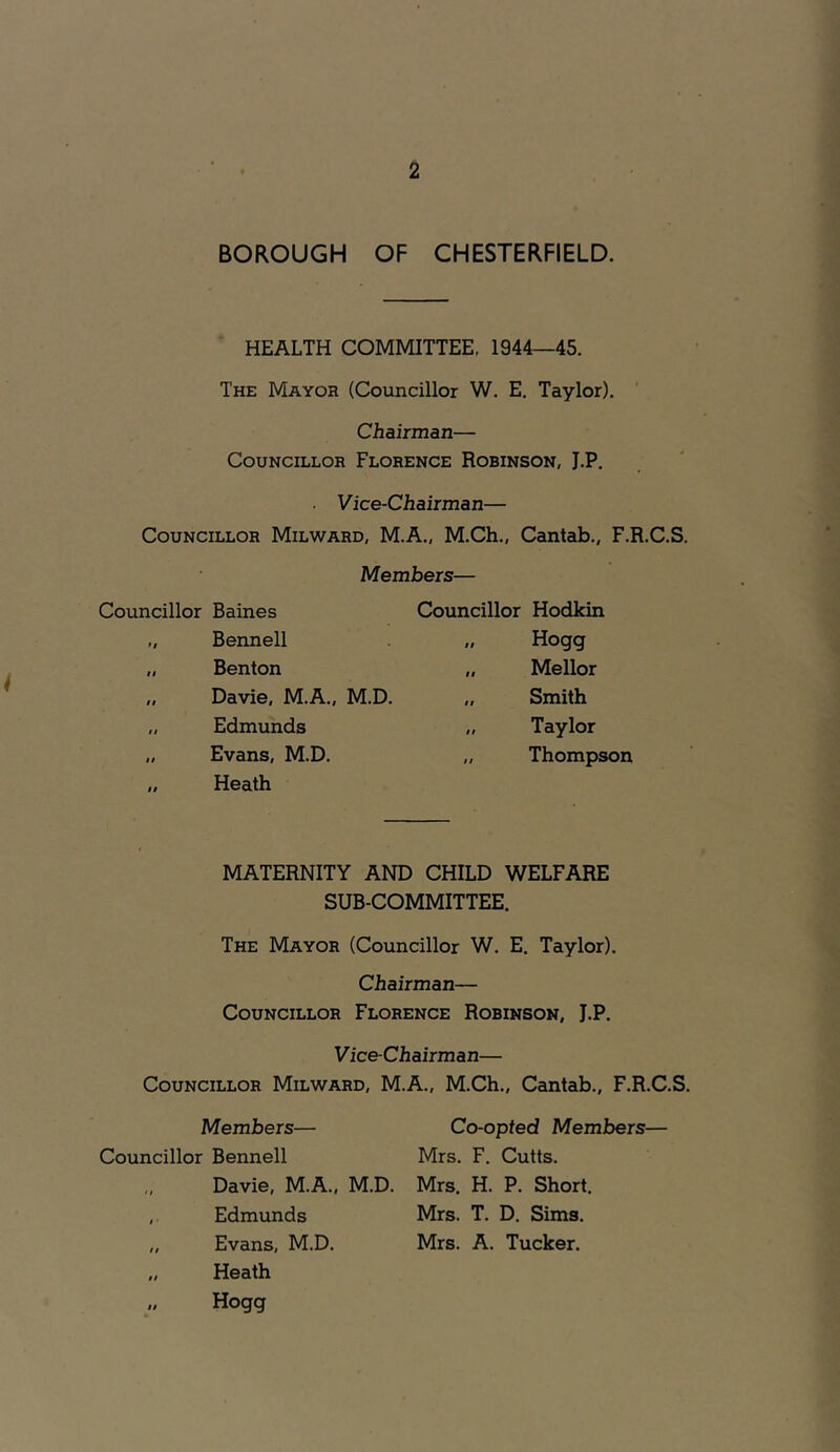 BOROUGH OF CHESTERFIELD. HEALTH COMMITTEE, 1944—45. The Mayor (Councillor W. E. Taylor). Chairman— Councillor Florence Robinson, J.P. Vice-Chairman— Councillor Milward, M.A., M.Ch., Cantab., F.R.C.S. Members— Councillor Baines Councillor Hodkin ft Bennell It Hogg It Benton II Mellor ti Davie, M.A., M.D. II Smith $$ Edmunds It Taylor $t Evans, M.D. 11 Thompson It Heath MATERNITY AND CHILD WELFARE SUB-COMMITTEE. The Mayor (Councillor W. E. Taylor). Chairman— Councillor Florence Robinson, J.P. Vice-Chairman— Councillor Milward, M.A., M.Ch., Cantab., F.R.C.S. Members— Councillor Bennell ,, Davie, M.A., M.D. , Edmunds „ Evans, M.D. „ Heath „ Hogg Co-opted Members— Mrs. F. Cutts. Mrs. H. P. Short. Mrs. T. D. Sims. Mrs. A. Tucker.