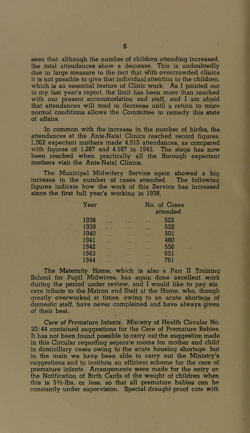 seen that, although the number of children attending increased, the total attendances show a decrease. This is undoubtedly due in large measure to the fact that with overcrowded clinics it is not possible to give that individual attention to the children, which is an essential feature of Clinic work. As I pointed out in my last year's report, the limit has been more than reached with our present accommodation and staff, and I am afraid that attendances will tend to decrease until a return to more normal conditions allows the Committee to remedy this state of affairs. In common with the increase in the number of births, the attendances at the Ante-Natal Clinics reached record figures. 1,362 expectant mothers made 4,915 attendances, as compared with figures of 1,287 and 4,597 in 1943. The stage has now been reached when practically all the Borough expectant mothers visit the Ante-Natal Clinics. The Municipal Midwifery Service again showed a big increase in the number of cases attended. The following figures indicate how the work of this Service has increased since the first full year's working in 1938. Year 1938 1939 1940 1941 1942 1943 1944 No. of Cases attended 522 532 501 480 556 651 761 The Maternity Home, which is also a Part II Training School for Pupil Midwives, has again done excellent work during the period under review, and I would like to pay sin cere tribute to the Matron and Staff at the Home, who, though greatly overworked at times, owing to an acute shortage of domestic staff, have never complained and have always given of their best. Care of Premature Infants. Ministry of Health Circular No. 20/44 contained suggestions for the Care of Premature Babies. It has not been found possible to carry out the suggestion made in this Circular regarding separate rooms for mother and child in domiciliary cases owing to the acute housing shortage, but in the main we hav^ been able to carry out the Ministry's suggestions and to institute an efficient scheme for the care of premature infants. Arrangements were made for the entry on the Notification of Birth Cards of the weight of children when this is 5V'2-lbs. or less, so that all premature babies can be constantly under supervision. Special draught-proof cots with