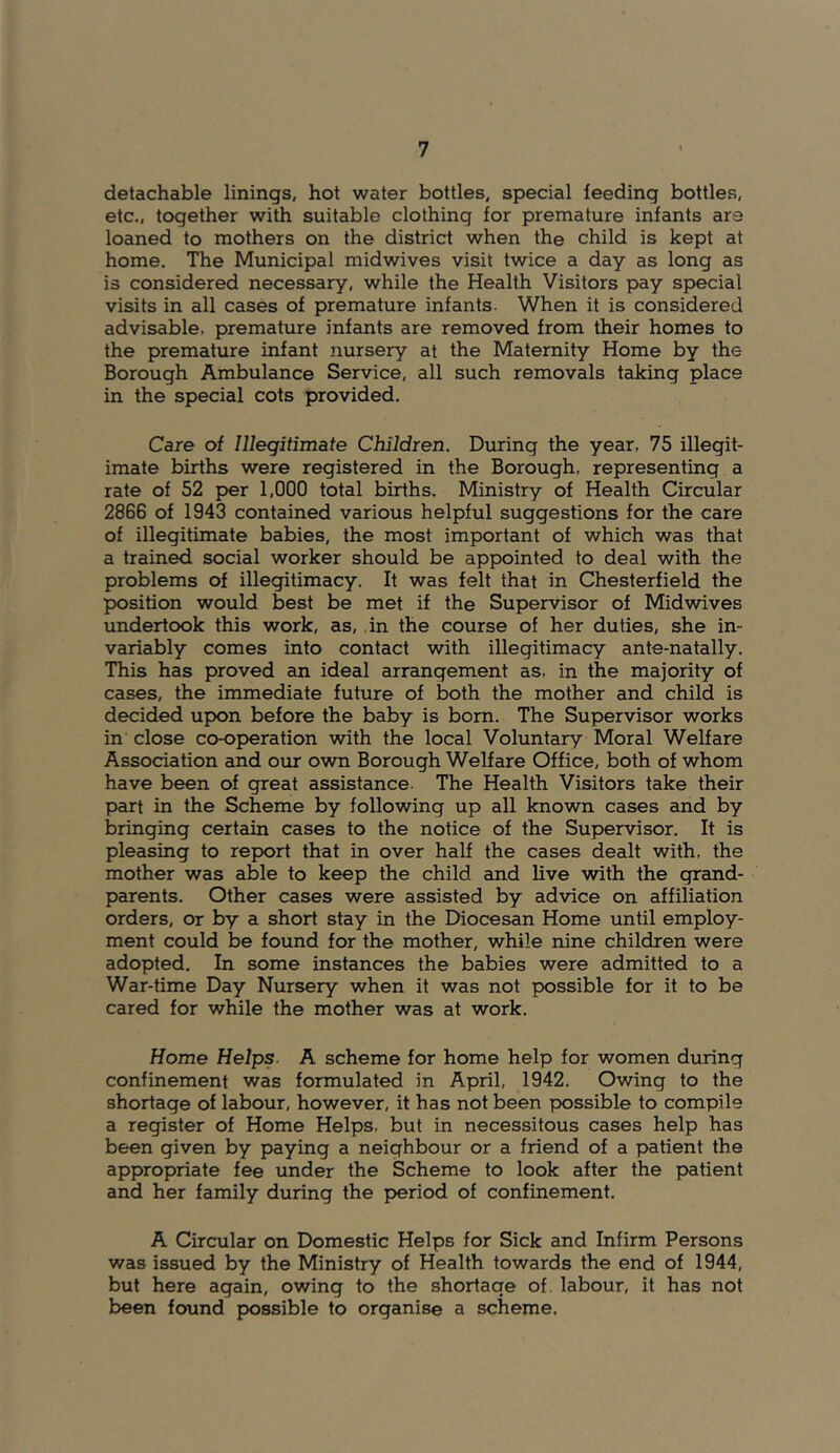 detachable linings, hot water bottles, special feeding bottles, etc., together with suitable clothing for premature infants are loaned to mothers on the district when the child is kept at home. The Municipal midwives visit twice a day as long as is considered necessary, while the Health Visitors pay special visits in all cases of premature infants. When it is considered advisable, premature infants are removed from their homes to the premature infant nursery at the Maternity Home by the Borough Ambulance Service, all such removals taking place in the special cots provided. Care of Illegitimate Children. During the year, 75 illegit- imate births were registered in the Borough, representing a rate of 52 per 1,000 total births. Ministry of Health Circular 2866 of 1943 contained various helpful suggestions for the care of illegitimate babies, the most important of which was that a trained social worker should be appointed to deal with the problems of illegitimacy. It was felt that in Chesterfield the position would best be met if the Supervisor of Midwives undertook this work, as, in the course of her duties, she in- variably comes into contact with illegitimacy ante-natally. This has proved an ideal arrangement as, in the majority of cases, the immediate future of both the mother and child is decided upon before the baby is bom. The Supervisor works in close co-operation with the local Voluntary Moral Welfare Association and our own Borough Welfare Office, both of whom have been of great assistance- The Health Visitors take their part in the Scheme by following up all known cases and by bringing certain cases to the notice of the Supervisor. It is pleasing to report that in over half the cases dealt with, the mother was able to keep the child and live with the grand- parents. Other cases were assisted by advice on affiliation orders, or by a short stay in the Diocesan Home until employ- ment could be found for the mother, while nine children were adopted. In some instances the babies were admitted to a War-time Day Nursery when it was not possible for it to be cared for while the mother was at work. Home Helps. A scheme for home help for women during confinement was formulated in April, 1942. Owing to the shortage of labour, however, it has not been possible to compile a register of Home Helps, but in necessitous cases help has been given by paying a neighbour or a friend of a patient the appropriate fee under the Scheme to look after the patient and her family during the period of confinement, A Circular on Domestic Helps for Sick and Infirm Persons was issued by the Ministry of Health towards the end of 1944, but here again, owing to the shortage of. labour, it has not been found possible to organise a scheme.