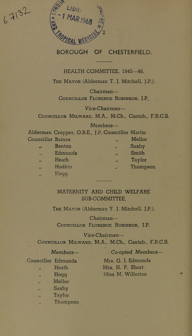 HEALTH COMMITTEE, 1945—46. The Mayor (Alderman T. J. Mitchell, J.P.). Chairman— Councillor Florence Robinson, J.P. Vice-Chairman— Councillor Milward, M.A., M.Ch., Cantab., F.R.C.S. Members— Alderman Cropper, O.B.E., J.P, Councillor Martin Councillor Baines „ Mellor Benton Edmunds Saxby Smith Taylor Heath Hodkin Hogg Thompson MATERNITY AND CHILD WELFARE SUB-COMMITTEE. The Mayor (Alderman T, J. Mitchell, J.P.). Chairman— Councillor Florence Robinson, J.P, Vice-Chairman— Councillor Milward, M.A., M.Ch., Cantab., F.R.C.S. Members— Co-opted Members— Councillor Edmunds Mrs. G, J. Edmunds Heath Hogg Mellor Saxby Taylor Mrs. H. P. Short. Miss M. Willerton Thompson