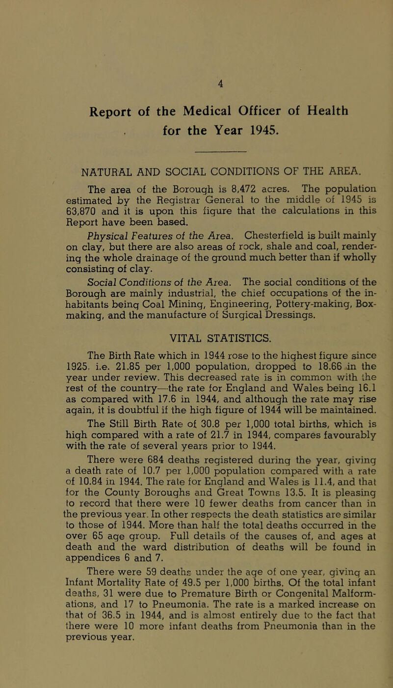 Report of the Medical Officer of Health for the Year 1945. NATURAL AND SOCIAL CONDITIONS OF THE AREA. The area of the Borough is 8,472 acres. The population estimated by the Registrar General to the middle of 1945 is 63,870 and it is upon this figure that the calculations in this Report have been based. Physical Features of the Area. Chesterfield is built mainly on clay, but there are also areas of rock, shale and coal, render- ing the whole drainage of the ground much better than if wholly consisting of clay. Social Conditions of the Area. The social conditions of the Borough are mainly industrial, the chief occupations of the in- habitants being Coal Mining, Engineering, Pottery-making, Box- making, and the manufacture of Surgical Dressings. VITAL STATISTICS. The Birth Rate which in 1944 rose to the highest figure since 1925, i.e. 21.85 per 1,000 population, dropped to 18.66 in the year under review. This decreased rate is in common with the rest of the country—the rate for England and Wales being 16.1 as compared with 17.6 in 1944, and although the rate may rise again, it is doubtful if the high figure of 1944 will be maintained. The Still Birth Rate of 30.8 per 1,000 total births, which is high compared with a rate of 21.7 in 1944, compares favourably with the rate of several years prior to 1944, There were 684 deaths registered during the year, giving a death rate of 10.7 per 1,000 population compared with a rate of 10.84 in 1944. The rate for England and Wales is 11.4, and that for the County Boroughs and Great Towns 13.5. It is pleasing to record that there were 10 fewer deaths from cancer than in the previous year. In other respects the death statistics are similar to those of 1944. More than half the total deaths occurred in the over 65 age group. Full details of the causes of, and ages at death and the ward distribution of deaths will be found in appendices 6 and 7. There were 59 deaths under the age of one year, giving an Infant Mortality Rate of 49.5 per 1,000 births. Of the total infant deaths, 31 were due to Premature Birth or Congenital Malform- ations, and 17 to Pneumonia. The rate is a marked increase on that of 36.5 in 1944, and is almost entirely due to the fact that there were 10 more infant deaths from Pneumonia than in the previous year.