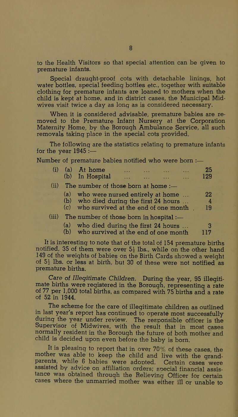 to the Health Visitors so that special attention can be given to premature infants. Special draught-proof cots with detachable linings, hot water bottles, special feeding bottles etc., together with suitable clothing for premature infants are loaned to mothers v/hen the child is kept at home, and in district cases, the Municipal Mid- wives visit twice a day as long as is considered necessary. When it is considered advisable, premature babies are re- moved to the Premature Infant Nursery at the Corporation Maternity Home, by the Borough Ambulance Service, all such removals taking place in the special cots provided. The following are the statistics relating to premature infants for the year 1945 :— Number of premature babies notified who were bom :— (i) (a) At home 25 (b) In Hospital 129 (ii) The number of those bom at home :— (a) who were nursed entirely at home ... 22 (b) who died during the first 24 hours ... 4 (c) who survived at the end of one month . 19 (iii) The number of those born in hospital:— (a) who died during the first 24 hours ... 3 (b) who survived at the end of one month 117 It is interesting to note that of the total of 154 premature births notified, 35 of them were over 5^ lbs., while on the other hand 149 of the weights of babies on the Birth Cards showed a weight of 5A lbs. or less at birth, but 30 of these were not notified as premature births. Care of Illegitimate Children. During the year, 95 illegiti- mate births were registered in the Borough, representing a rate of 77 per 1,000 total births, as comoared with 75 births and a rate of 52 in 1944. The scheme for the care of illegitimate children as outlined in last year's report has continued to operate most successfully during the year under review. The responsible officer is the Supervisor of Midwives, with the result that in most cases normally resident in the Borough the future of both mother and child is decided upon even before the baby is born. It is pleasing to report that in over 70% of these cases, the mother was able to keep the child and live with the grand- parents, while 6 babies were adopted. Certain cases were assisted by advice on affiliation orders; special financial assis- tance was obtained through the Relieving Officer for certain cases where the unmarried mother was either ill or unable to