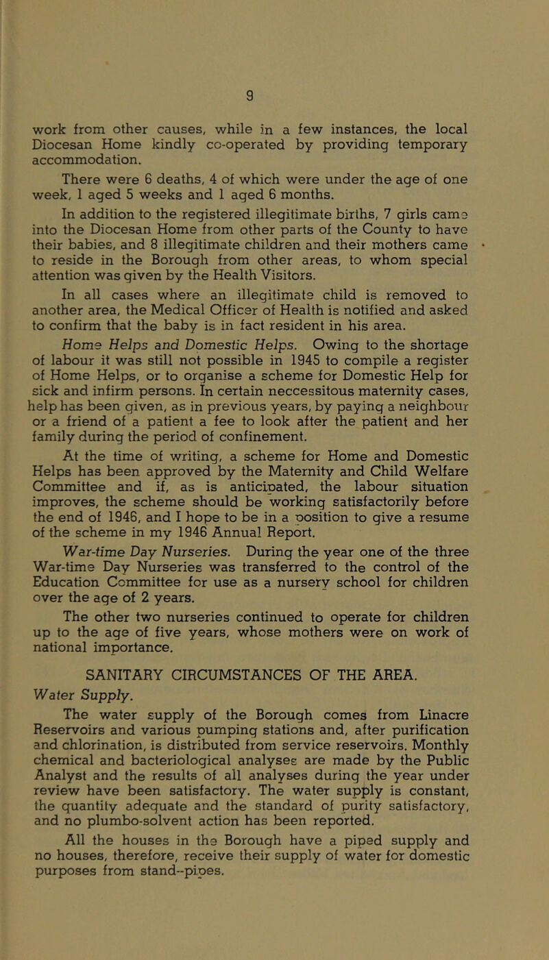 work from other causes, while in a few instances, the local Diocesan Home kindly co-operated by providing temporary accommodation. There were 6 deaths, 4 of which were under the age of one week, 1 aged 5 weeks and 1 aged 6 months. In addition to the registered illegitimate births, 7 girls camo into the Diocesan Home from other parts of the County to have their babies, and 8 illegitimate children and their mothers came to reside in the Borough from other areas, to whom special attention was given by the Health Visitors. In all cases where an illegitimate child is removed to another area, the Medical Officer of Health is notified and asked to confirm that the baby is in fact resident in his area. Home Helps and Domestic Helps. Owing to the shortage of labour it was still not possible in 1945 to compile a register of Home Helps, or to organise a scheme for Domestic Help for sick and infirm persons. In certain neccessitous maternity cases, help has been given, as in previous years, by paying a neighbour or a friend of a patient a fee to look after the patient and her family during the period of confinement. At the time of writing, a scheme for Home and Domestic Helps has been approved by the Maternity and Child Welfare Committee and if, as is anticipated, the labour situation improves, the scheme should be working satisfactorily before the end of 1946, and I hope to be in a position to give a resume of the scheme in my 1946 Annual Report. War-time Day Nurseries. During the year one of the three War-time Day Nurseries was transferred to the control of the Education Committee for use as a nursery school for children over the age of 2 years. The other two nurseries continued to operate for children up to the age of five years, whose mothers were on work of national importance. SANITARY CIRCUMSTANCES OF THE AREA. Water Supply. The water supply of the Borough comes from Linacre Reservoirs and various pumping stations and, after purification and chlorination, is distributed from service reservoirs. Monthly chemical and bacteriological analyses are made by the Public Analyst and the results of all analyses during the year under review have been satisfactory. The water supply is constant, the guantity adeguate and the standard of purity satisfactory, and no plumbo-solvent action has been reported. All the houses in the Borough have a piped supply and no houses, therefore, receive their supply of water for domestic purposes from stand-pipes.