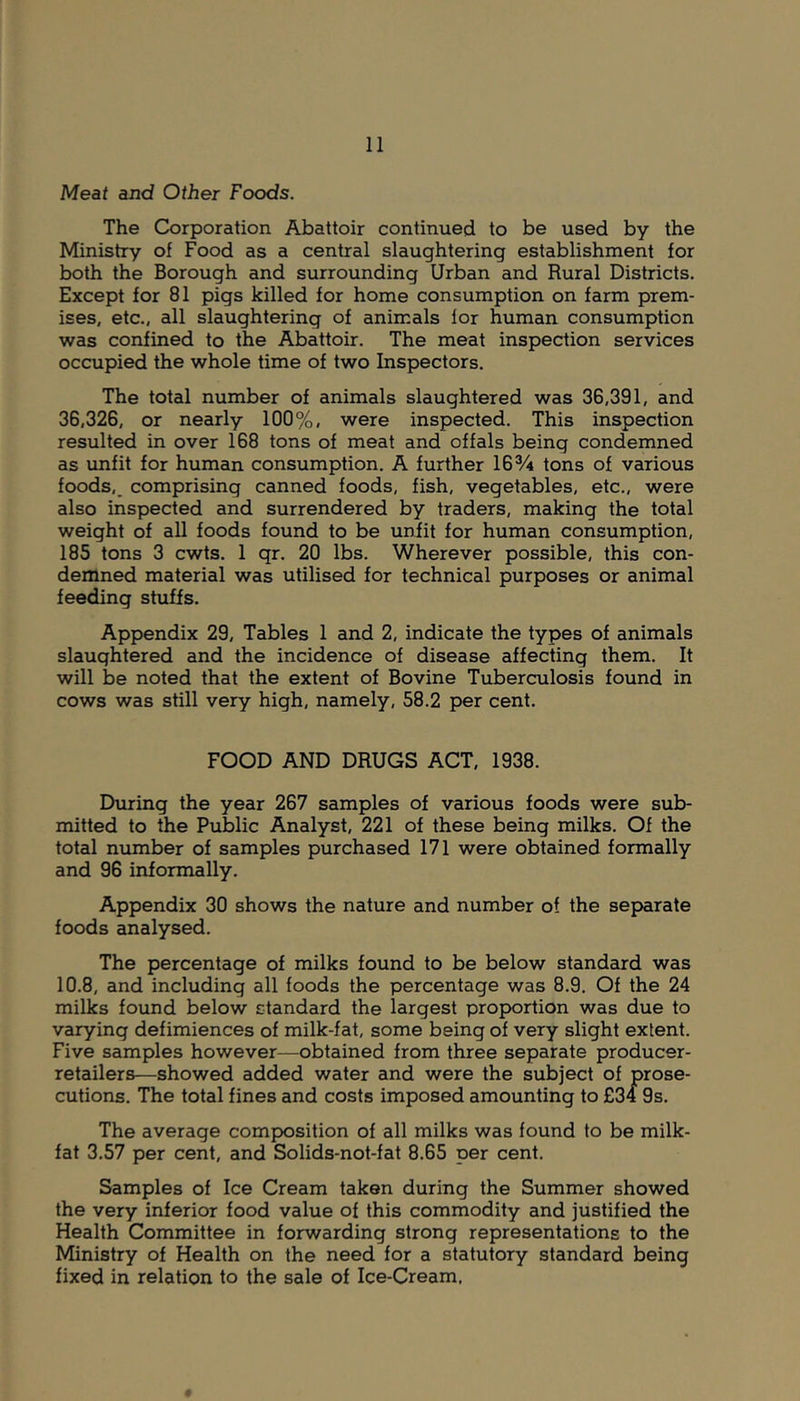 Meat and Other Foods. The Corporation Abattoir continued to be used by the Ministry of Food as a central slaughtering establishment for both the Borough and surrounding Urban and Rural Districts. Except for 81 pigs killed for home consumption on farm prem- ises, etc., all slaughtering of animals lor human consumption was confined to the Abattoir. The meat inspection services occupied the whole time of two Inspectors. The total number of animals slaughtered was 36,391, and 36,326, or nearly 100%, were inspected. This inspection resulted in over 168 tons of meat and offals being condemned as unfit for human consumption. A further 16% tons of various foods,_ comprising canned foods, fish, vegetables, etc., were also inspected and surrendered by traders, making the total weight of all foods found to be unfit for human consumption, 185 tons 3 cwts. 1 qr. 20 lbs. Wherever possible, this con- demned material was utilised for technical purposes or animal feeding stuffs. Appendix 29, Tables 1 and 2, indicate the types of animals slaughtered and the incidence of disease affecting them. It will lae noted that the extent of Bovine Tuberculosis found in cows was still very high, namely, 58.2 per cent. FOOD AND DRUGS ACT, 1938. During the year 267 samples of various foods were sub- mitted to the Public Analyst, 221 of these being milks. Of the total number of samples purchased 171 were obtained formally and 96 informally. Appendix 30 shows the nature and number of the separate foods analysed. The percentage of milks found to be below standard was 10.8, and including all foods the percentage was 8.9. Of the 24 milks found below standard the largest proportion was due to varying defimiences of milk-fat, some being of very slight extent. Five samples however—obtained from three separate producer- retailers—showed added water and were the subject of prose- cutions. The total fines and costs imposed amounting to £34 9s. The average composition of all milks was found to be milk- fat 3.57 per cent, and Solids-not-fat 8.65 per cent. Samples of Ice Cream taken during the Summer showed the very inferior food value of this commodity and justified the Health Committee in forwarding strong representations to the Ministry of Health on the need for a statutory standard being fixed in relation to the sale of Ice-Cream.