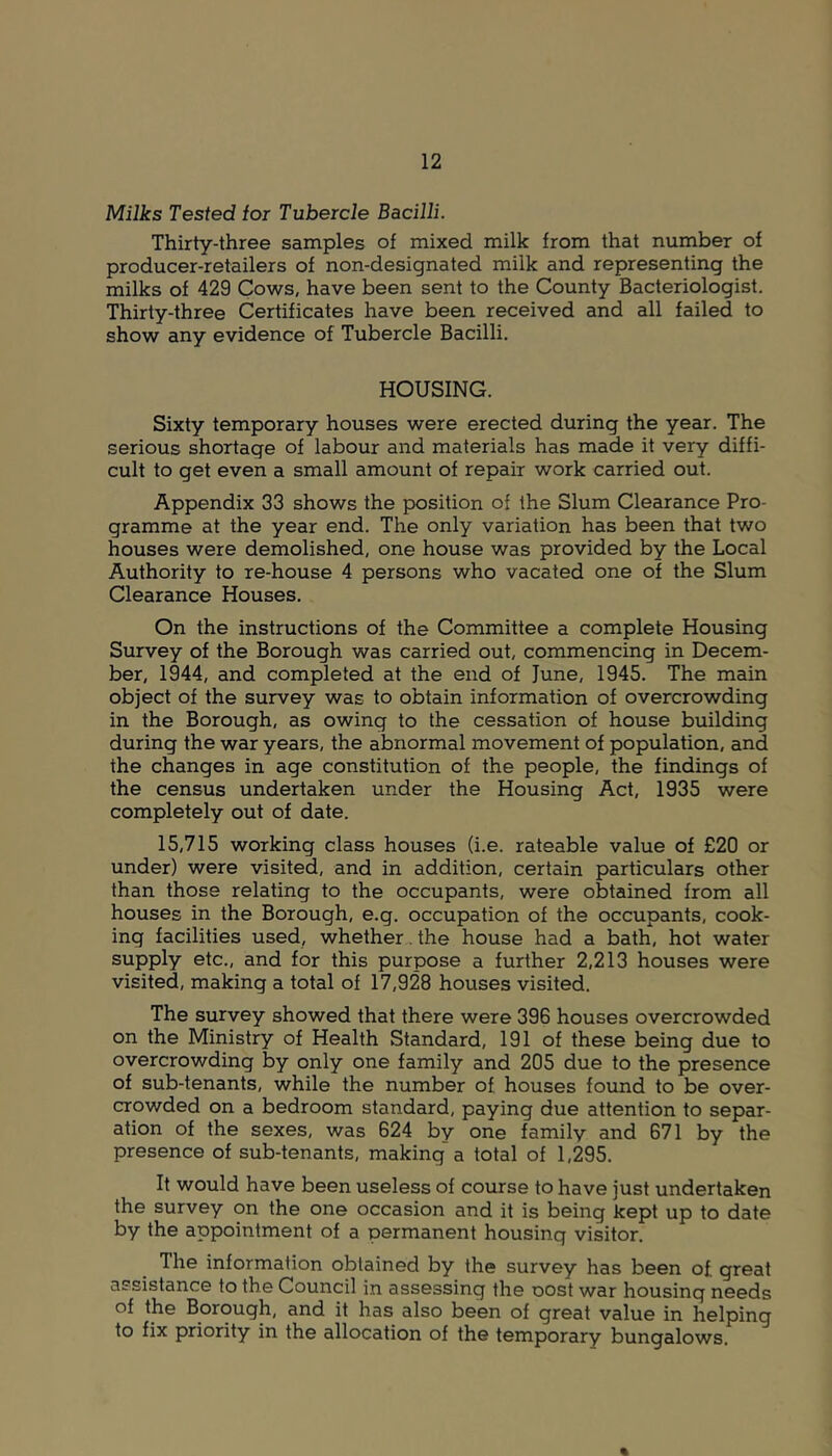 Milks Tested for Tubercle Bacilli. Thirty-three samples of mixed milk from that number of producer-retailers of non-designated milk and representing the milks of 429 Cows, have been sent to the County Bacteriologist. Thirty-three Certificates have been received and all failed to show any evidence of Tubercle Bacilli. HOUSING. Sixty temporary houses were erected during the year. The serious shortage of labour and materials has made it very diffi- cult to get even a small amount of repair work carried out. Appendix 33 shows the position of the Slum Clearance Pro- gramme at the year end. The only variation has been that two houses were demolished, one house was provided by the Local Authority to re-house 4 persons who vacated one of the Slum Clearance Houses. On the instructions of the Committee a complete Housing Survey of the Borough was carried out, commencing in Decem- ber, 1944, and completed at the end of June, 1945. The main object of the survey was to obtain information of overcrowding in the Borough, as owing to the cessation of house building during the war years, the abnormal movement of population, and the changes in age constitution of the people, the findings of the census undertaken under the Housing Act, 1935 were completely out of date. 15,715 working class houses (i.e. rateable value of £20 or under) were visited, and in addition, certain particulars other than those relating to the occupants, were obtained from all houses in the Borough, e.g. occupation of the occupants, cook- ing facilities used, whether^the house had a bath, hot water supply etc., and for this purpose a further 2,213 houses were visited, making a total of 17,928 houses visited. The survey showed that there were 396 houses overcrowded on the Ministry of Health Standard, 191 of these being due to overcrowding by only one family and 205 due to the presence of sub-tenants, while the number of houses found to be over- crowded on a bedroom standard, paying due attention to separ- ation of the sexes, was 624 by one family and 671 by the presence of sub-tenants, making a total of 1,295. It would have been useless of course to have just undertaken the survey on the one occasion and it is being kept up to date by the appointment of a permanent housing visitor. The information obtained by the survey has been of great assistance to the Council in assessing the oost war housing needs of the Borough, and it has also been of great value in helping to fix priority in the allocation of the temporary bungalows. %
