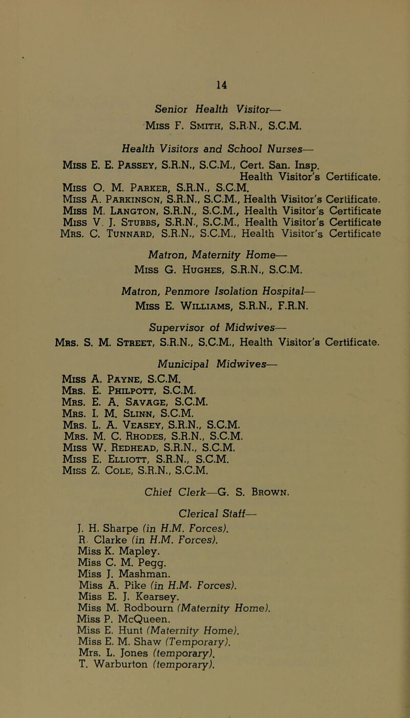 Senior Health Visitor— Miss F. Smith, S.R-N., S.C.M. Health Visitors and School Nurses— Miss E. E. Passey, S.R.N., S.C.M., Cert. San. Insp. Health Visitor's Certificate. Miss O. M. Parker, S.R.N., S.C.M. Miss A. Parkinson, S.R.N., S.C.M., Health Visitor's Certificate. Miss M. Langton, S.R.N., S.C.M., Health Visitor's Certificate Miss V. J. Sturbs, S.R.N., S.C.M., Health Visitor's Certificate Mrs. C. Tunnard, S.R.N., S.C.M., Health Visitor's Certificate Matron, Maternity Home— Miss G. Hughes, S.R.N., S.C.M. Matron, Penmore Isolation Hospital— Miss E. Williams, S.R.N., F.R.N. Supervisor of Midwives— Mrs. S. M. Street, S.R.N., S.C.M., Health Visitor's Certificate. Municipal Midwives— Miss A. Payne, S.C.M. Mrs. E. Philpott, S.C.M. Mrs. E. a. Savage, S.C.M. Mrs. I. M. Slinn, S.C.M. Mrs. L. a. Veasey, S.R.N., S.C.M. Mrs. M. C. Rhodes, S.R.N., S.C.M. Miss W. Redhead, S.R.N., S.C.M. Miss E. Elliott, S.R.N., S.C.M. Miss Z. Cole, S.R.N., S.C.M. Chief Clerk—G. S. Brown. Clerical Staff— J. H. Sharpe (in H.M. Forces). R- Clarke (in H.M. Forces). Miss K. Mapley. Miss C. M. Pegg. Miss J. Mashman. Miss A. Pike (in H.M. Forces). Miss E. J. Kearsey. Miss M. Rodbourn (Maternity Home). Miss P. McQueen. Miss E. Hunt (Maternity Home). Miss E. M. Shaw (Temporary). Mrs. L. Jones (temporary). T. Warburton (temporary).